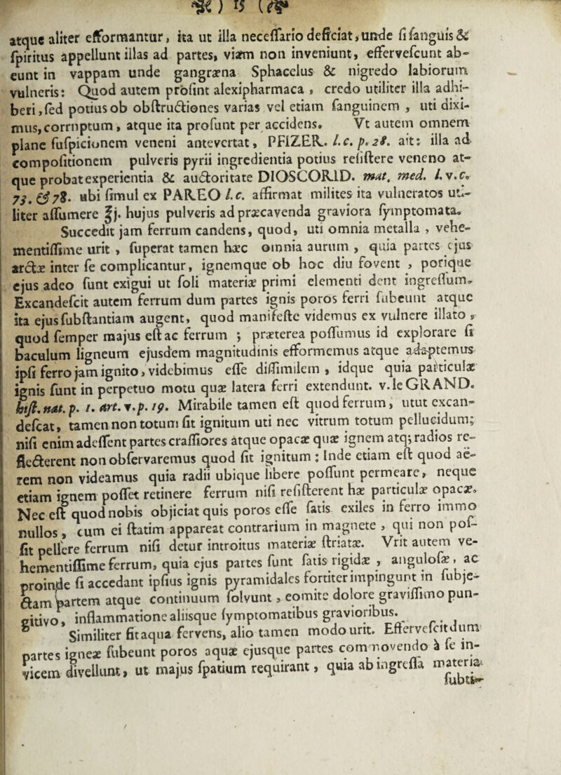 atque aliter efformanmr, ka ut ilia neceffario deficiat,unde fifanguis& fpiritus appellunt illas ad partes, viarm non inveniunt, effervefcunt ab¬ eunt in vappam unde gangrena Sphaceius & nigredo labiorum vulneris: Quod autem profint alexipharmaca , credo utiliter illa adhi¬ beri, (ed potius ob obftrudiones varias vel etiam fanguinem , uti dixi¬ mus, corruptum, atque ita profunt per accidens. Vt autem omnem plane fufpicioncm veneni antevertat, PFIZER., Lc. p* 28. ait: illa ad compofitionem pulveris pyrii ingredienda potius reliftere veneno at¬ que probat experientia & au&oritate DIOSCOR1D. mat, med. /. v.c. 73* ££78* «bi limul ex PAR.EO Ic. affirmat milites ita vulneratos uti¬ liter affumere |j. hujus pulveris ad praecavenda graviora fymp tornata. Succedit jam ferrum candens, quod, uti omnia metalla , vehe- mentiffime urit , fuperat tamen haec omnia aurum , quia partes e jus arcte inter fe complicantur, ignemque ob hoc diu fovent , porique ejus adeo funt exigui ut foli materiae primi elementi dent ingreffurm Excandefcit autem ferrum dum partes ignis poros ferri fubeunt atque ita ejus fubftantiam augent, quod manifefte videmus ex vulnere illato , quod femper majus eft ac ferrum *, praeterea pofliimus id explorare fi baculum ligneum ejusdem magnitudinis efformemus atque adaptemus jpfj ferro jam ignito, videbimus effe diffimilem , idque quia pakiculae ignis funt in perpetuo motu quae latera ferri extendunt. v.leGUAND. hift,nat.p. i.art.v.p.19. Mirabile tamen eft quod ferrum, utut excan¬ defiat, tamen non totum fit ignitum uti nec vitrum totum pellucidum; nifi enim adeffent partes craffiores atque opacae quae ignem atqj radios re- fie&erent nonobfirvaremus quod fit ignitum; Inde etiam eft quod ae¬ rem non videamus quia radii ubique libere poffunt permeare, neque etiam ignem poffet retinere ferrum nifi refifterent has particula? opaca?. Nec eft quod nobis objiciat quis poros effe fatis exiles in ferro immo nullos, cum ei ftatim appareat contrarium in magnete , qui non poi~ fit pellere ferrum nifi detur introitus materia? ftriata?. Vrit autem ve- hementiffime ferrum, quia ejus partes funt fatis rigidae , angulofae, ac proinde fi accedant ipfius ignis pyramidales fortiter impingunt m lubje- dam partem atque continuum folvunt, eomite dolore graviffimo pun- eitivo» inflammatione aliisque fymptomatibus gravioribus. Similiter fitaq.ua fervens, alio tamen modo urit. Eftervefiitdum partes ignea? fubeunt poros aquae ejusque partes commovendo a fe in¬ vicem divellunt, ut majus fpatium requirant, quia ab mgrefla waterK*