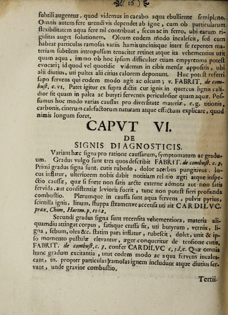 fuhtili augentur > quod videmus in cacabo aqua ebulliente femiplenOo Omnis autem fere urendi vis dependet ab igne , cum ob particularum flexibilitatem aqua fere nil contribuat, fecusacin ferro, ubi carum ri¬ giditas auget folutionem. Oleum eodem iriodo incalefcit, fed cum habeat particulas ramofas variis hamis uncinisque inter fc repentes ma¬ teriam fubtilem intropulfam tenaciter retinet atque ita vehementius urit quam aqua , immo ob hoc ipfum difficulter etiam empyreuma poteft evocari | id quod vel quotidie videmus in cibis menfa? appofltis , ubi alii diutius, uti pultes alii citius calorem deponunt. Huc pottft referri fapo fervens qui eodem modo agit ac oleum v. FABIUT, de com- buft. c. vi# Patet igitur ex fupra didis cur ignis in quercus lignis cali¬ dior fit quam in palea ac butyri ferventis periculofior quam aqu#. Pof- fumus hoc modo varias caufias pro divcrfitaie materiae, e. g, titionis, carbonis, cinerum calefactorum naturam atque effi&uin explicare, quod a imis longum forer* r CAPVT VI. 1 SIGNIS DIAGNOSTICIS. Var.anthic fignapro ratione caudarum, (ymptomatum ac gradu* . Gradus vulgo funt tres quosdefetibit FABR.IT. dt comiufi. c.j. Primi gradus ligna funt, cutis rubedo , dolor acerbus pungitivus , lo¬ cus inflatur, ulteriorem nobis dabit notitiam rei itio argri atque infpe- ctio caufli, qua: fi forte non fatis arcte externe admota aut non fatis rervida, aut coiinfleims levioris fuerit , tunc non poteft fieri profunda combuftio. Plerumque in caulTa funt aqua fervens , pulvis pyrius, lcmtilla ignis, linum, ftuppa ftramenveaccenfa uti ait CARDILVC. prax. Chim. Hartm.p. 1062. Secundi gradus figna funt recenfita vehementiora, materia ali* quamdiu attingat corpus . fatisque craffa fit, uti butyrum . vernix, li* gna , febum,olea&c. ftatim pars inflatur , rubefeit, dolet, unit & ip- r° ^°'Cnt° puft“iV antl,r % ^er conqucritur de tenfione emis FM1R.IT. de conibufl.c. s. confer CARDILVC c.y./.c. Q„« omnia hunc gradum excitantia , utut eodem modo ac aqua fervens incales* IZ’ 'nJJT- Partlcu*as !r.amolas ignem includunt atque diutius fer- vant, unde gravior combultio, 1 Tertii-