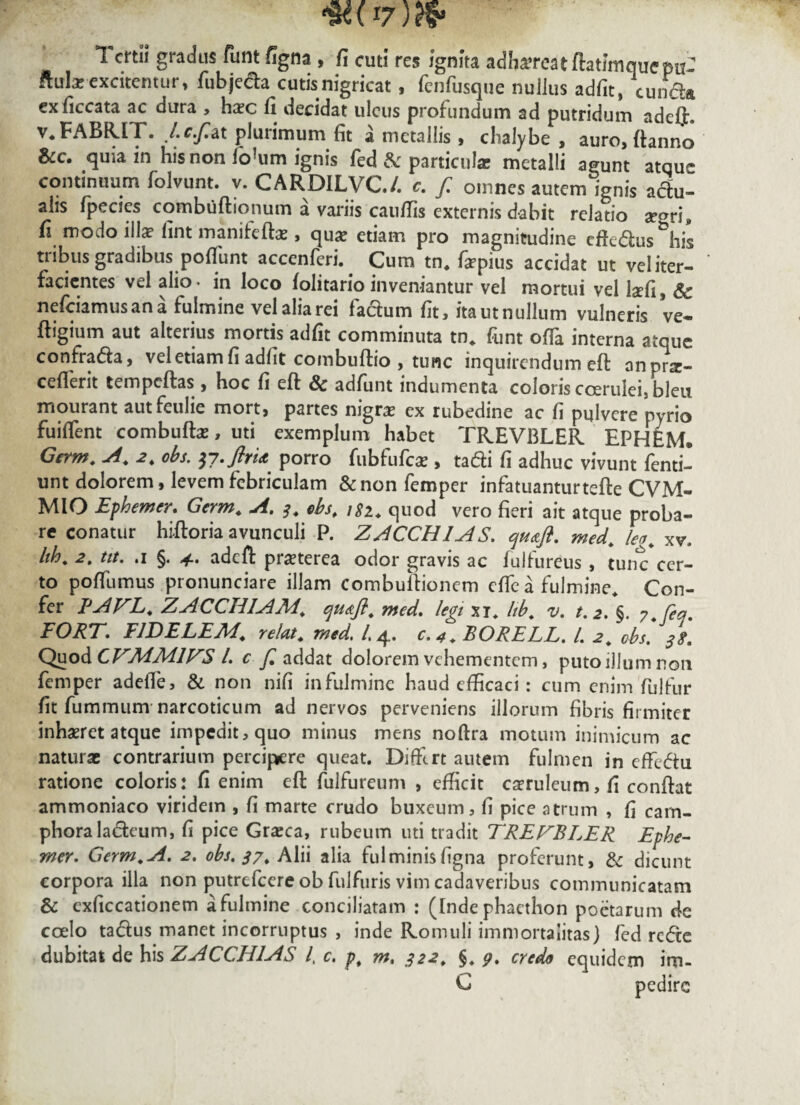 1k( I7)rf* 1 crtil gradus funt figna , fi cuti res ignita adh^rcatftatlmquepuJ ftula: excitentur, fubje&a cutisnigricat, fcnfusque nullus adfit, eunda exficcata ac dura , haec fi decidat ulcus profundum ad putridum adef]L v« FABR.IT. J.c.f.at plurimum fit a metallis, chalybe, auro, ftanno &c. quia in his non fo^um ignis fed & particula; metalli agunt atqm- continuum folvunt. v. CARDILVC/. c. f. omnes autem ignis aclu- alis lpecies combuftionum a variis caufiis externis dabit relatio segri, fi modo illa? fint maniteftae, qu# etiam pro magnitudine cftedus&his tribus gradibus pofiimt accenferi.. Cum tn. faepius accidat ut veliter- facientes vel alio- in loco iolitario inveniantur vel mortui vel lafi, Sc nefeiamusana fulmine velaliarei fadum fit, itautnulJum vulneris ve- ftigium aut alterius mortis adfit comminuta tn. funt offia interna atque confrada, vel etiam fi adfit combuftio , tunc inquirendum eft nnprse- ceflerit tempeftas , hoc fi eft & adfunt indumenta coloris coerulei, bleu mourant autfeulie mort, partes nigrae ex rubedine ac fi pulvere nyrio fuiffent combuftae, uti exemplum habet TREVBLER EPHEM. Germ. A. 2. obs. y?-ftrU porro fubfufcae, tadi fi adhuc vivunt fenti- unt dolorem, levem febriculam &non femper infatuanturtefte CVM- MIO Ephemer. Germ. A. s. obs. 182. quod vero fieri ait atque proba¬ re conatur hiftoria avunculi P. ZACCH1AS. qu&ft. med. leo. xv. hh. 2. tit. .1 §. adeft praeterea odor gravis ac fulfureus , tunc*cer¬ to poffumus pronunciare illam combuftionem efte a fulmine Con¬ fer PAFL. ZACCHIAM, qmfl. med. legi xi* hb. v. t.2. §. y.feq. FORT, FIDELEM, relat. med. /.4. c. 4. BORELL. I. 2. obs. Quo dCTMMIZS l. c f. addat dolorem vehementem, puto illum non femper adeile, & non nifi infulmine haud efficaci: cum enim fuJfur fit fummum narcoticum ad nervos perveniens illorum fibris firmiter inhaeret atque impedit, quo minus mens noftra motum inimicum ac naturae contrarium percipere queat. Diffirt amem fulmen in effedu ratione coloris: fi enim cft fulfureum , efficit caeruleum, fi conftat ammoniaco viridem , fi marte crudo buxeum, fi pice atrum , fi carn- phoraladeum, fi pice Graeca, rubeum uti tradit TRETBLER Ephe- mer, Germ.A. 2. obs. 37. Alii alia fulminisfigna proferunt, & dicunt corpora illa non putrefeere ob fulfuris vim cadaveribus communicatam & exficcationem a fulmine conciliatam : (Inde pbacthon poetarum de coelo tadus manet incorruptus , inde Romuli immortalitas] fed rede dubitat de his ZACCH1AS /, c, pt m, 322. §* p, credo equidem im-