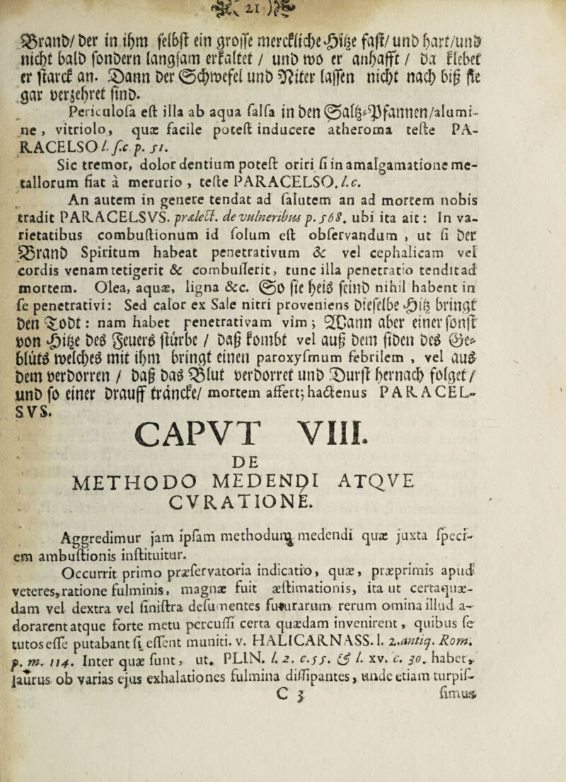 Aratii)/Der in tljm felbft ein grojfe mercfftc&e^e fajl/unDbarf/unD ittc^t balD fonDern langfarn erfattet / unD m cr anbafft / Da flebet er flarcf an. ©ann Der ©c^mefei unD (ajfen nidf)f nacb bi§ fle gar wrjeljret ftnD. Periculofa eft illa ab aqua falfa in Dcn @a(^-^3fanncn/alumi- ne, vitriolo, qua: facile potefi: inducere atheroma tefte PA- RACELSO Lf.cp.ji. Sic tremor, dolor dentium poteft oriri fi in amaigamatione me¬ tallorum fiat a merurio , tefte PARACELSO.l.c. An autem in genere tendat ad falutem an ad mortem nobis tradit PARACELSVS. fr&lett. de vulneribus p.j68. ubi ita ait: In va¬ rietatibus combuflionum id folum elt obfervandum , ut fi Det £5ranD Spiritum habeat penetrativum 6c vel cephalicam vel cordis venam tetigerit & combulTerit, tunc illa penetratio tenditad mortem. Olea, aquas, ligna &c. @0 ftC f)d$ fcinD nihil habent in fe penctrativi: Sed calor ex Sale nitri proveniens Dtcfclbc bringt Den ^ODt: nam habet penetrativam vim; 2Cann abcr etncrfonfl »on $ifDeg gcuers tfurbc / Da§ fmbt vel au§ Dem ftDcn Deg bluts it>etcf>e^ mit ibm brinqt einen paroxyfmum febrilem , vel au$ Dem DerDorren / DagDag^SIut DerDorret unD 3Dur(l bernacb fofget / unD fo einer Drauff frdncfe/ mortem affert;ha&enus PARACEL¬ SVS. CAPVT VIII. DE METHODO MEDENpi ATQVE CVRATIONE. Aggredimur jam ipfam methodunj medendi qua: juxta fpecr- cm ambuftionis inftituitur. Occurrit primo prsfervatoria indicatio, qua:, prxprimis apud- veteres»ratione fulminis, magnae fuit aeftimationis, ita ut certaquse- dam vei dextra vel finiftra defumentes fusurarum rerum omina illud a- dorarent atque forte metu percufti certa quasdam invenirent, quibus fe tutosefie putabant fi efient muniti, v. HALICARNASS. 1. z^unticj. Komk p. m. 114. Inter quae funt, ut* PLIN. /. c.jf. i£ i xv. c. 30* habet,, laurus ob varias ejus exhalationes fulmina diftipantes, unde etiam turpif- C 3 fimus