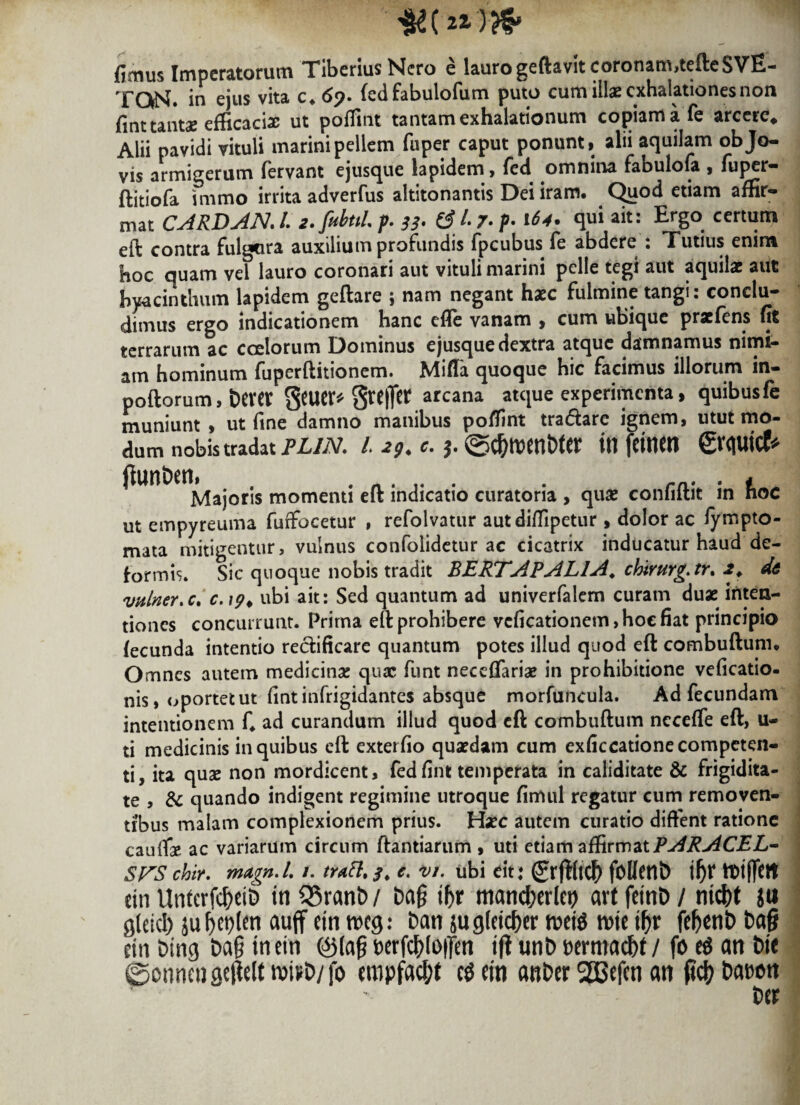 fimus Imperatorum Tiberius Nero e lauro geftavit coronam,tcfteSVE- TQN. in ejus vita c.69. (edfabulofum puto cum illae exhalationes non fint tantae efficaciae ut poffint tantam exhalationum copiam a fe arcere. Alii pavidi vituli marini pellem fuper caput ponunt, alii aquilam objo- vis armigerum fervant ejusque lapidem, fcd omnina faouiofa , fu^r- ftitiofa immo irrita adverfus altitonantis Dei iram. Quod etiam affir¬ mat CARDAN. /. 2. fiibttL p 33. 6 /• 7. p 164. qui ait: Ergo certum eft contra fulgura auxilium profundis fpeubus fe abdere : Tutius enim hoc quam vel lauro coronari aut vituli marini pelle tegi aut aquilae aut hyacinthum lapidem geftare ; nam negant haec fulmine tangi: conclu¬ dimus ergo indicationem hanc effe vanam , cum ubique praefens fit terrarum ac coelorum Dominus ejusque dextra atque damnamus nimi¬ am hominum fuperflitionem. MifTa quoque hic facimus illorum in- poftorum, bever Scucr^ greiTcr arcana atque experimenta, quibus fe muniunt, ut fine damno manibus poffint tra&are ignem, utut mo¬ dum nobis tradat plin. i\ 29. c. ©c&wnWer in femen grquicf* fiunben, . r/1. . t Majoris momenti eft indicatio curatoria , quae conliitit in noc ut empyreuma furfocetur , refolvatur autdiffipetur, dolor ac fympto- mata mitigentur, vulnus confolidetur ac cicatrix inducatur haud de¬ formis. Sic quoque nobis tradit BERTAPALlA, cbirurg.tr. 2. de vulner.c. c.\9> ubi ait: Sed quantum ad univerfalem curam duae inten¬ tiones concurrunt. Prima eft prohibere vcficationem, hoc fiat principio fecunda intentio rectificarc quantum potes illud quod eft combuftum. Omnes autem medicinae quae funt neceffariae in prohibitione veficatio- nis, oportetut fint infrigidantes absque morfuncula. Ad fecundam intentionem C ad curandum illud quod eft combuftum neceffe eft, u- ti medicinis in quibus eft exterfio quaedam cum exficcatione competen¬ ti, ita quae non mordicent, fedfint temperata in caliditate & frigidita¬ te , & quando indigent regimine utroque fimul regatur cum removen¬ tibus malam complexionem prius. Haec autem curatio diffent ratione caufise ac variarum circum ftantiarum , uti etiam affirmat PARACEL- SFS chir. magn.l /. tratt% 3, c. vi. ubi eit: (grjtftdf) foDetlb \f)X ttiffett ein Unferfc&eib tn Q3ranb / ba§ ifyx mandjerlet) art fetnb / ntc\)t ju gleicl) juf>ct>ten auff etnrocg: ban jugfeicber n?ei$ rotetur fe^cnb ba§ m bing bag tnetn @(a§ Derfc^loffett i jt unb bermaebt / fo an bte ©onneugejieltroi*b/fo empfac&f c$ein anber SEBefen an (tdj? Dat^on ber