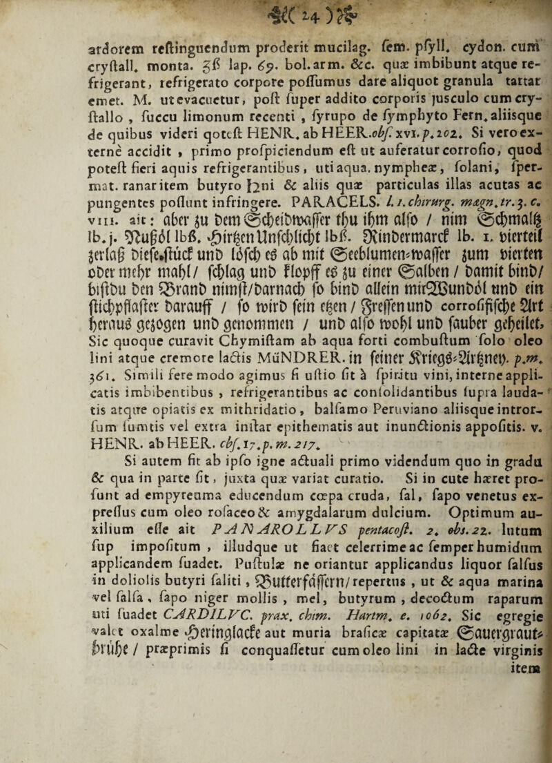 &( H ) arborem reftinguendtim proderit mucilag. fem. pfyll. cydon. cum cryftall* monta. gfi lap. 65?. bol.arm. &c. quae imbibunt atque re¬ frigerant, refrigerato corpore poflumus dare aliquot granula tartar emet. M. ut evacuetur, poft fuper addito corporis jusculo cumcry- ftallo , fuccu limonum recenti , fyrupo de fymphyto Fern, aliisque de quibus videri qotefl HENR, ab HETLJL.obf. xvi.p. 202. Si vero ex¬ terne accidit » primo profpiciendum eft ut auferatur corrofio, quod poteft fieri aquis refrigerantibus, uti aqua, nymphes, folani, fper- mat. ranaritem butyro feni Sc altis quae particulas illas acutas ac pungentes poliunt infringere. PARACELS. /. /.chtrurg. m&gnjr.$.c. viii. ait: aber ju bern©cfrdbttxifTer fbuiljm alfo / ntm ©cf)mal$ ib. j. ^tr|enUnfcf)(tcf)t lbl^. Sfttnbermarcf lb. i* mnleil $erlag triefhftucf unb I6fct> ab mit @eeblumen*h)«|Ter jurn Dierten obet meJ>r m abi/ fc&Iag unb FlcpjT ju eincr @a(ben / banttt btnt>/ fcifibu ben 35ranb ntm|?/barnad) fo bint) alletn mti2Bunbol unb ettt fltd^pflafJer barauff / fo rwrb fetn d$en/ gvejfenunb corrofiftfcbe 2M !)erau$ gejogen unb genommen / unb alfo rc>of)l unb faubcr Qtfyiht, Sic quoque curavit Chymiftam ab aqua forti combuftum folo oleo lini atque cremore laciis MuNDRER.in fdtKt* 5?ricgg*2irfjsnet). $61. Simiii fere modo agimus fi ullio fit ^ fpirJtu vini, interne appli¬ catis imbibentibus , refrigerantibus ac conlolidantibus fupia lauda¬ tis atque opiatis ex mithridatio, balfamo Peruviano aliisque intror- Ium fumtis vel extra intlar epithematis aut inundlionis appofitis. v. HENR. abHEER. cbf.i7.-p.rn.217. ^v < I H Si autem fit ab ipfb igne adluali primo videndum quo in gradu 8c qua in parte fit, juxta quae variat curatio. Si in cute haeret pro- funt ad empyreama educendum crepa cruda, fal, fapo venetus ex- prellus cum oleo rofaceo& amygdalarum dulcium. Optimum au¬ xilium e fle ait RANAROLLVS pentacoji, 2. ebs.2%. lutum fup impolitum, illudque ut fiact celerrime ac femper humidum applicandem fuadet. Puftulae ne oriantur applicandus liquor falfus in doliolis butyri faliti, 35ufterfdj]cm/repertus , ut & aqua marina vel falfa , fapo niger mollis, mei, butyrum , deeodlum raparum ■uti (uadet CARDILVC. prax, chim. Hartm. e. 1062. Sic egregie valet oxalme d^enngfacfc aut muria brafiese capitatae ©aUWgtauf* I M)C / praeprimis fi conquafietur cum oleo lini in la<5le virginis item