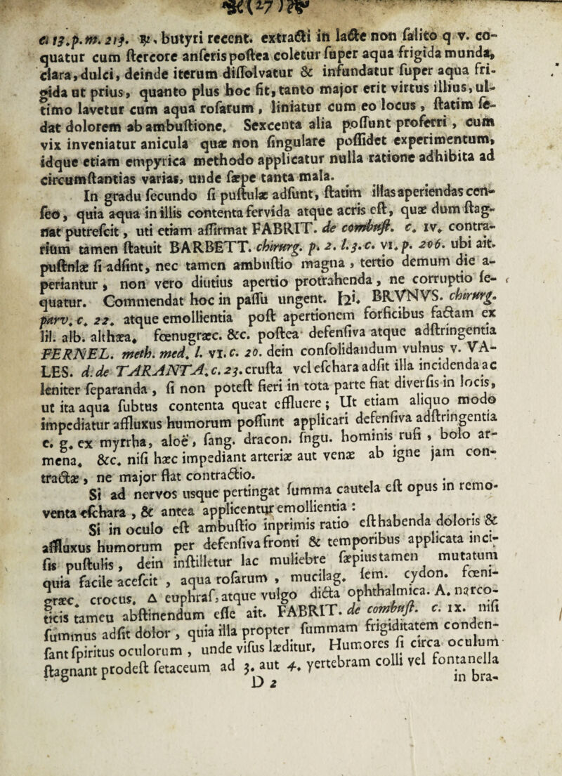 €i tf.p.nt. 21 j. butyri recent. extrahi in la&e non falito q v. co¬ quatur cum ftcrcore an feris poftea coletur Tuper aqua frigida munda, clara,dulci, deinde iterum diflblvatur & infundatur fuper aqua fri¬ gida ut prius, quanto plus hoc fit, tanto major erit virtus illius,ul¬ timo lavetur cum aqua rofarum , liniatur cum eo locus , flatim fe dat dolorem ab ambuftione* Sexcenta alia poliunt proferri, cum vix inveniatur anicula quae non fingulare poffidet experimentum, sdque etiam etwpyrica methodo applicatur nulla ratione adhibita ad circumftantias varias, unde farpe tanta mala. In gradu fecundo fi puftul* adfunt, ftatim illas aperiendas cen- feo, quia aqua in illis contenta fervida atque acris eft, quae dum ftag- itat putrefeit, uti etiam afflrmat FABRIT. de combttft, c. iv, contra¬ rium tamen ftatuit BARBETT. chimrg. p» 2, l.j.c* vi*p. 206. ubi ait* puftnlae fi adfint, nec tamen ambuftio magna , tertio demum die a- periantur , non vero diutius apertio protrahenda, ne corruptio fe- quatur. Commendat hoc in pafiu ungent. fai* BR.VNVS. chirftrg* parv. c. 22. atque emollientia poft apertionem forficibus radam ex Ifl. alb. althaea, fcenugraec. &c. poftea* defenfiva atque adftrmgentia FERNEL. meth. mcd. /. vi.c. 20. dein confolidandum vulnus v. VA¬ LES. d. de TARANT A. c. 23. crufta vclefcharaadfit illa incidenda ac leniter feparanda , fi non poteft fieri in tota parte fiat diverfis in locis, ut ita aqua fubtus contenta queat effluere; Ut etiam aliquo modo impediatur affluxus humorum poliunt applicari defenfiva adftrmgentia c. g4ex myrrba, aloe, fang. dracon, fngu. hominis rufi , bolo ar- mena4 &c4 nifi haec impediant arteriae aut ven* ab igne jam con¬ tradar , ne major fiat contradio. . n Si ad nervos usque pertingat fumma cautela eft opus in remo¬ vent» «(chara , & antea applicentur emollientia . , . . . . „ Si in oculo eft ambuftio inprimis ratio eft habenda doloris & affluxus humorum per defenfiva fronti & temporibus applicata inci- fis puftulis, dein inftiiletur lac muliebre fiepiustamen mutatum quia facile acefcit , aqua rofarum , mucilag. lem. cydon. foem- ersc crocus. A euphraf, atque vulgo dicta ophthalmica. A. narco- ficis tamen abftinendum efle ait. FABRIT. de combnft. c. fummus adfit dolor , quia illa propter fummam frigiditatem conden- fantlbiritus oculorum , unde vifus laeditur. Humores fi circa oculum ftagnant prodeft fetaceum ad 5. aut 4. yertebram colli vel fontandla