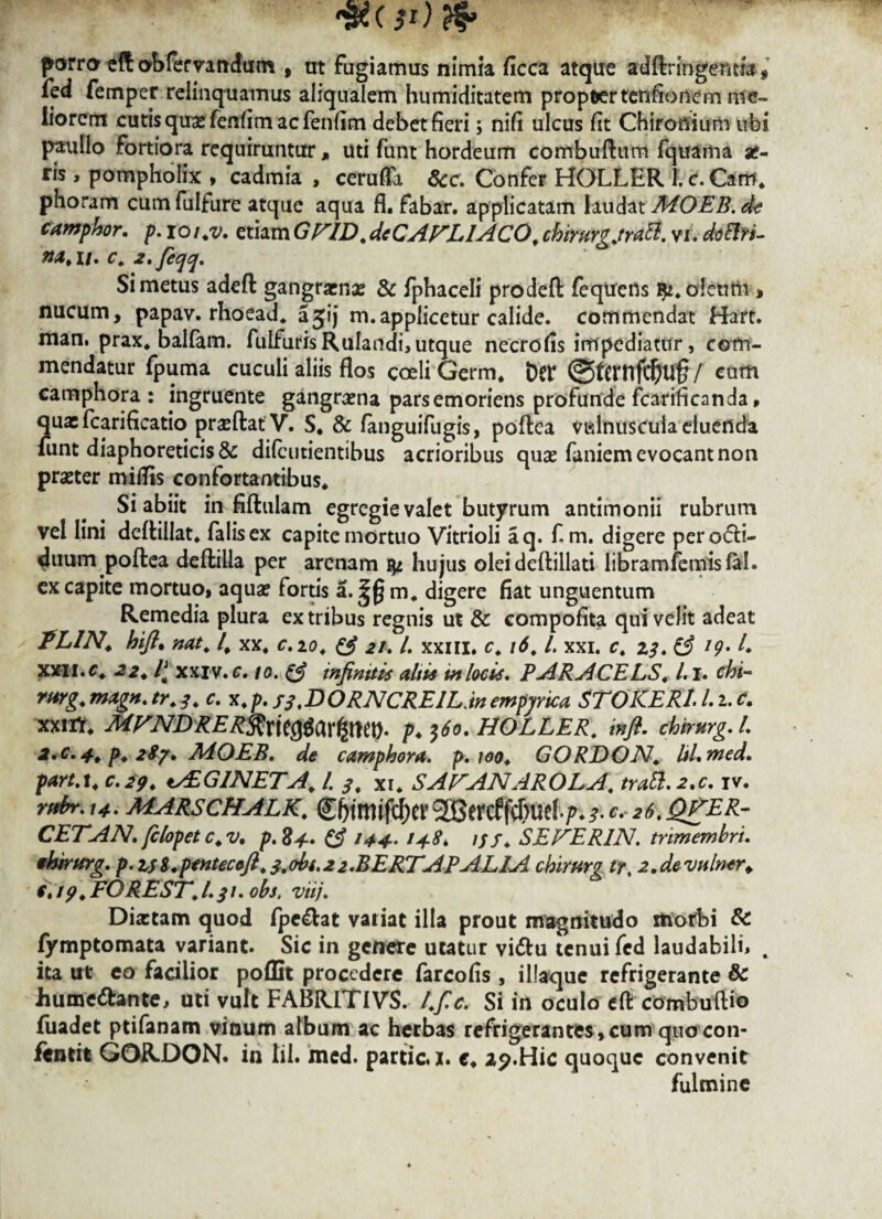 jRC ft) & porro eft abfervandum , ut Fugiamus nimia ficca atque ad flr ingentia# Fed Femper relinquamus aliqualem humiditatem propter tenfionem me¬ liorent cutisquxfenfimacfenfim debet fieri; nifi ulcus fit Chironium ubi paullo fortiora requiruntur, uti funt hordeum combuftum fquama se¬ ris , pompholix , cadmia , cerufla 6cc. Confer HOLLER 1. c. Cam. phoram cumfulfure atque aqua fi. fabar, applicatam laudat AiOEB.de camphor. p. xoi.v, etiamGFID.deCAFLIACO. chirurg.traB. vi. doBrs- #2*11. C. 2'feqq. Si metus adeft gangraena: & fphaceli prodeft feqtiens oleum * nucum, papav. rhoead. a31*) m.applicetur calide, commendat Hart. man. prax. balfam. fulfurisRu!andi,utque necrofis impediatur, com¬ mendatur fpuma cuculi aliis flos coeli Germ. Der ©ternfdj>U§/ cum camphora: ingruente gangrama parsemoriens profunde fcarificanda, quxfcarificatio prxftat V. S. & fanguifugis, poflea vidnuscuia eluenda funt diaphoreticis & dilcutientibus acrioribus quas firniem evocant non praeter miflis confortantibus. Si abiit in fiftulam egregie valet butyrum antimonii rubrum vel lini deflillat. falis ex capite mortuo Vitrioli aq. f.m. digere perotfli- 4mim poflea deftilla per arenam hujus olei deftillati libram femisfal. cx capite mortuo, aqua? fortis a. £(} m. digere fiat unguentum Remedia plura ex tribus regnis ut & compofita qui velit adeat TLIN. hifi. nat. /. xx. c.io. & 21. I. xxm. c. 16. I. xxi. c. 13. & 19» L XXII.C. 22. l[ xxiv. c. 10. & infiniti* altis in locis. PARACELS. L1. chi- rarg. magn. tr. 3. c. x. p. ss.DORNCREIL.in empyrica STO ICE RL I. 2. c. xxm. MVNDRER$x\t$$x$m- />♦ $60. HOLLER. infl. chirurg. I. 2.c. 4. p. 2$y. AiOEB. de camphora. p. 100. GORDON. lil.med. part.i. c.29. tAiGINETA. I. s. xr. SAFANAROLA. irati. 2,c. iv. rftbr.14. marschalk. €$ftti$er SGBercfj^f ♦ p. s. ^ 26. QgER- CETAN. filopetc.v. p. 84. & 144- 14-8* iff. SEFERIN. trimembri, thintrg. p.z;8.pentecofi. s.obs.22.BERTAPALIA chirurg tr. 2.devulner. €.19. FORE ST. I.31. obs, viij. Dixtam quod fpe<flat variat illa prout magnitudo itiofbi & fymptomata variant. Sic in genere utatur vi<ftu tenui fed laudabili» c ita ut eo facilior poflit procedere farcofis , illaque refrigerante & Jiume&ante, uti vult FABRITIVS. l.fic. Si in oculo eft combuflio fuadet ptifanam vinum album ac herbas refrigerantes, cum quocon- ftntit GORDON. in lil. med. partic. 1. c. 29.Hic quoque convenit fulmine