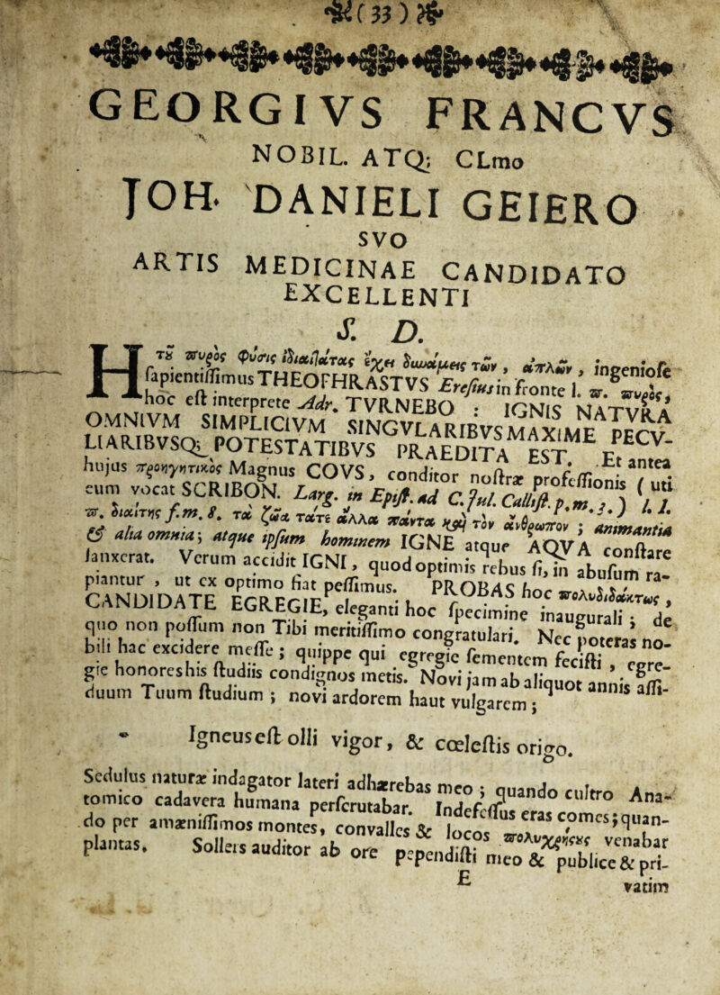 •»(»)?* H G EO RGIVS FRANCVS NOBIL ATQ; CLmo TOH. danieli geiero svo ARTIS MEDICINAE CANDIDATO excellenti J7. D. LIARIdVSQ^ POTESTATIBVS PRAEDITA EST Ff,n,L hujus Magnus COVS, conditor noftr* profeffinnl. / ?• eum vocat SCRIBON. LargEpifl.xd C.ful.Calhft.p,m , ) / / iuur«fim.t. tx $?« TXTi xAAx xa.rx Jrl, x^Jol ■ JJ'L f «r*Wm hominem IGNE atque AQVA conftae /anxerat. Verum accidit IGNI, quod optimis rebus fU abufum ra CANDIDATE ESlcKfe SooTd^ • J”on Tibi mcmbTimo congra»)” NafZml bii, hac excidere mefle ; quippe qui egregie fementem fec fti , e e* f honoreshis ftudus condignos metis. Nlvi jam ab aliquot annislffi' duum Tuum ftudmm j novi ardorem haut vulgarem; » Igneusefl; olli vigor, & ccdeftis origo. Sedulus natura: indagator lateri adh*rebas meo ; quando cultro Ana. tomico cadavera humana perferutabar Intlpfrff Jpp.r .mxiiiiSmo. montes, «o^fcjr *■*» .1, »re Pfp™Sr„r^;sX ^ vatiirj