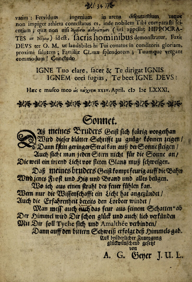 *&( 3+) vatim : Fervidum ingenium in arena difputarftium usque non impiger athleta contcftatus es, inde nobilem Tibi comparafti fci- entiam > quas non ni fi tyo7<rtv civfyooTrai&t ( uti appellat HIPPOCRA- TES <« N IfM) ideft, (aciis hominibus demonftratur. Fax it DEVS ter O. M. ut laudabiles hi Tui conatus in conditoris gloriam> proximi falu te m ; Familiae CLraae fpiendorem \ Tuumque vergant commodum ! Concludo IGNE Tuo clare, facer Sc Te dirigat IGNIS IGNEM orei fugias . Te beet IGNE DEVSi Hxc c mufeo meo ut relx1** xxiv. Aprih cb bc LXXXI* ©ornict /r>y2l^ ^ruDcr^ ©nfi fid> fcuri'3 »orgrt£an biefer fclaffer ©djrtfff ju gndg? Wnmn jdgflt/ fffon gmng»©tral fan aufi ba@onne ffdgcn / 2tutb ftcbt iruti jd>oi@fcrn mdjt ftir Me ©onne an/ fOUwtH «n trrcnb licty »or ftaen ©lan$ tnup fcfjtrcfeai* metnes 6rUt>Cl*£ ©djtfoniptfaitijj auff SEBfrfrjaw giofi utii> fylf and QSMH& unb «Uce baSgen. ^13o id} ou6 awn ftraljl Dee fawr ffiblai fan. 3Bem tiur Mf ^Biffaifdjafft dti itdjf §at angejiuida /  2(ucb Dic ©rfafiratf at &adt$ Dm Sorbar ttnnbrt / CD?an meff aud} «*£$&<!$ feur aufi fanem ®d><j(fat*o& ©a- #immd trirD Str fc^on gltJrf unb aud>! licb wrhtabw ©{tl ZDit foti Tychc ftd} unt) Amalthee ©crDmDcn/ £)amt<mffWrt litum ©cbrcdji crfofgf tofi ,f>mtnie(egab. brtiterltcfcer 3unei)8un0 aefefef von . A, G. 0ftjer J.U.-L.