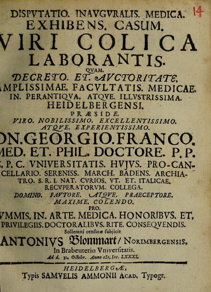 ISPVTATIO, TNAVGVRALTS. MEDICA. ^ L I C A QVAM. ‘DECRETO. ET. sAVCTORITATE. iMPLlSSIMAE, FACVLTATIS. MEDICAE. IN. PER ANTI QVA. ATQYE. ILLVSTRIS SIM A. HEIDELBERGENSI. P R, >£ S I D £ VIRO. NOBILISSIMO. EXCELLENTISSIMO. ATQTE. EXE ER IENTISSIMO. )N.GEORGIO.FRANCO. 4ED. ET. PHIL. DOCTORE. P.P. P.C. VN1VERS ITATIS. HVJVS. PRO-CAN- CELLARIO. SERENISS. MARCH. BADENS. ARCHIA-  TRO. S. R. I. NAT. CVRIOS. VT. ET. ITALICAE. RECVPERATORVM. COLLEGA. DOMINO. BATTO RE. iMLgVE. PRAECEPTORE. MAXIME. COLENDO. PRO. PMMIS, IN. ARTE. MEDICA. HONORIBVS. ET, PRIVILEGIIS. DOCTORAL1BVS. RITE. CONSEQVENDIS. Sollemni ccnfiuz fubjicit ANTONIVS ©lomnwrt/ NorimbergensiS, In Brabeuterio Vniverfitatis. Ad d. 31. Ofioir. Anna clo, lac. LXXXU 'imm'  HEIDELBER GtAZ, Typis SAMVELIS AMMON1I Acad, Typogr.