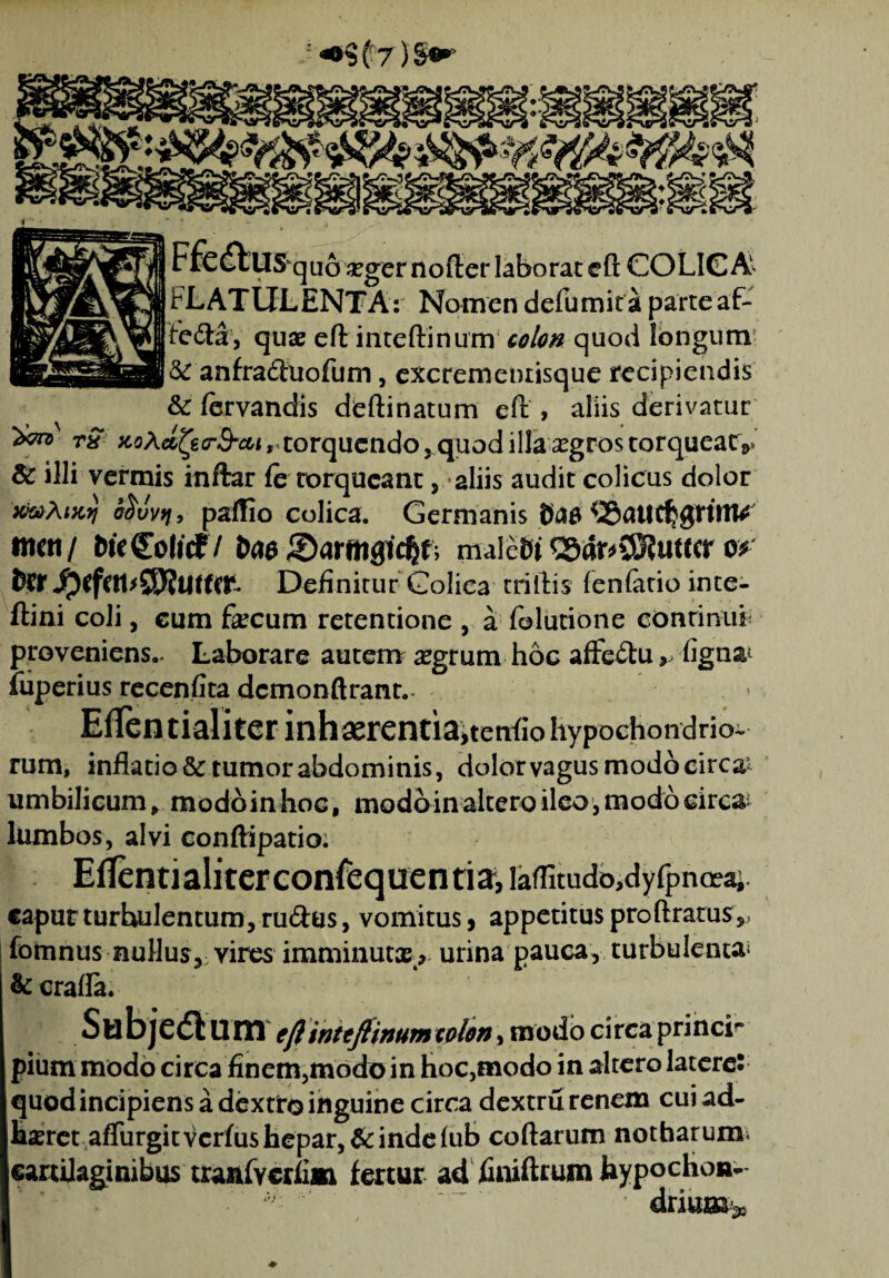 - ^9 (f7) §•* Ffe£tlISqu63egernof[:er laborat eft COLICA FLATULENTA: Nomen defumita parte af- fe&ay quae eft iiiteftinum quod longum- & anfra<ftuofum, excrementisque recipiendis & fervandis deftinatum eft , aliis derivatur ^ rS x.o\afycr&cu 9 torquendo, quod illa srgros torqueat ^ & illi vermis inftar fe torqueant, aliis audit colicus dolor JCfctfAIKTJ ofrvvtj, paffio colica. Germanis Ctfft ttioi/ DteColicf / Sarwigic^f; male&t Q5dr^SS?uttcr o* tWDefinitur Colica triftis fenfatio inte- ftini coli, cum faecum retentione , a folutione continui- proveniens.. Laborare autem aegrum hoc affcftu, figna^ fuperius rccenfita dcmonftrant.. Eflentialiterinhaerentia>teti<io hypochondrio- rum, inflatio & tumor abdominis, dolor vagus modo circai umbilicum, modoinhoc, modoin altero ileo, modo circ& lumbos, alvi conftipatio: Eflentialiterconfequentiai laflitudo,dyfpncea; capur turhulentum, rudus, vomitus , appetitus proftratus*, fomnus nullus^ vires imminutae* urina pauca, turbulenta; & crafla. Subjedlum eft inteftinum colon, modo circa princF pium modo circa finem,modo in hoc,modo in altero latere: quod incipiens a dextro inguine circa dextru renem cui ad¬ haeret affingit verius hepar, & inde fub coftarum notharum^ cartilaginibus tranfycrfim fertur ad finiftrum hypochon-