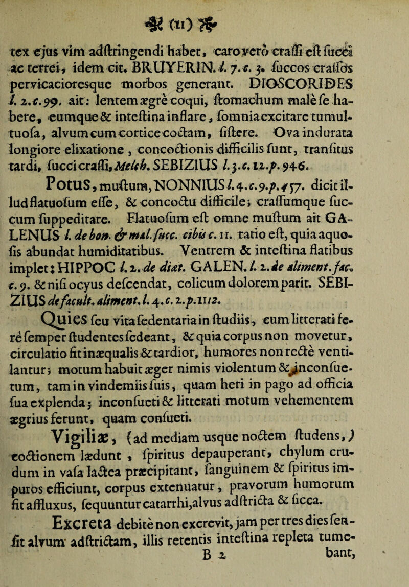 # (*0 # tex ejus vim adftringendi habet, caro vero craffi eft fucci ac terrei » idem ciu BRLIYERIN. /. 7. e. 3. fuccos craflcte pervicacioresque morbos generant. DIOSCORIDES /. ait ; lentem aegre coqui, ftomachum male fe ha¬ bere, cumque & inteftina inflare, fomniaexcitare tumul- tuofa, alvum cum cortice coctam, fiftere. Ova indurata longiore elixatione , concoctionis difficilis funt, tranfitus tardi, fuccicraffi,^/*#. SEBIZlUS l.j.e, n.p. 946. POtUS, muftura, NONNIUS /. 4. £.?./>. / j/. dicit il¬ lud flatuofum efle, 8t concodu difficile, crafliimque fuc- cum fuppeditare. Flatuofum eft omne muftum ait GA¬ LENUS /. debotf- famd- fucc. eibisc. u. ratio eft, quiaaquo- fis abundat humiditatibus. Ventrem & inteftina flatibus implet:HIPPOC Li.de dtit. GALEN./. i.de dliment.fdc. r.9. &nifiocyus defeendat, colicum doloremparit. SEBI- ZIUS defacnlt* aliment, L 4. c. z.p.1112. Quies feu vita fedentariain ftudiis, eum litterati fe¬ re femperftudentesfedeant, &: quia corpus non movetur, circulatio fitinsequalis & tardior, humores non re<fte venti¬ lantur*, motum habuit aeger nimis violentum &J^nconfue- tum, tam in vindemiis fuis, quam heri in pago ad officia fua explenda 5 inconfueti 5c litterati motum vehementem agrius ferunt, quam confacti. Vigiliae ^ {ad mediam usque nodem ftudens,J codtionem laedunt , fpiritus depauperant, chylum cru¬ dum in vafa lactea praecipitant, fanguinem & fpiritus im¬ puros efficiunt, corpus extenuatur, pravorum humorum fitaffluxus, fequuntur catarrhi,alvus adftri&a Scficca. Excreta debite non excrevit, jam per tres dies fen- fit alvum adftri&am, illis retentis inteftina repleta tumc- B z bant.