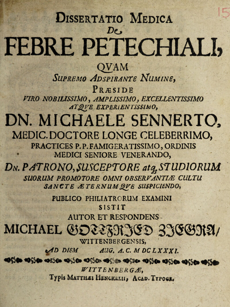 Dissertatio Medica • .. - />0 ; ' FEBRE PETECHIALI, QVAM Supremo Adspirante Numine, f Pr^side VIRO NOBILISSIMO, AMPLISSIMO, EXCELLENTISSIMO ATQVE EXPERlENTlSSlMO, DN. MICHAELE SENNERTO, MEDIC. DOCTORE LONGE CELEBERRIMO, PRACTICES P. P. FAMIGERATISSIMO, ORDINIS • MEDICI SENIORE VENERANDO, Dn. PATRONO, SUSCEPTO RE at % ST UDIORUM SUORUM PROMOTORE OMNI OBSERVANTIAE CULTU SANCTE STERNUMSVE SUSPICIENDO, PUBLICO PHILIATRORUM EXAMINI , SISTIT AUTOR ET RESPONDENS - MICHAEL ©0St39t3(H> 33(S©3t?l/ WITTENBERGENSIS,' ’ tffD DIEM AUG. A. C. M DC L XXXI. «•«$«* tVITTENBERGjE, Typis Matthaei Henckl.mi, Acab. Trpoe*.