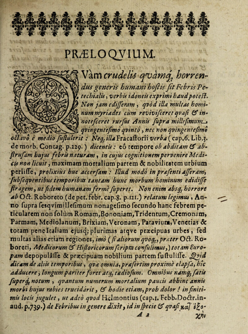 PR^ELOQVIUM. Vam crudelis qvamq, horren- w dus generis humani hoflisfit Febris Pe- M J^gO3] p techialis, verbi* idoneis exprimi haud potesl. ^] 1w Non jam e differam , qvod iUa multas horni- rtunt myri ades cum revivifeeret qvafi & in- notefeeret rurftis Annis fupra miUefmum_j qvingentefimo qvintS , nec non qvingentefimo vElavo e medio fuftulerit : M^jY/^Fracaftorii verba (cap.6. Lib.j. dc morb, Contag. p.229.) dicentis: co tempore ob abditam & ab* firufam hujus febris naturam, in cujus cognitionem pervenire Medi¬ cis non licuit y maximam mortalium partem & nobilitatem urbium perii fle, prolixius huc accerfam : Illud modo in prafenti affer amy fubfeqventibus temporibus tantam hunc morbum hominum edidiffe firagem, ut fidem humanam ferme fuperet. Non enim absfc horrore ab Oft. Roboreto (de pet. febr. cap-8. p.121.) relatum legimus, An¬ no fupra fesqvimillefimum nonagefimo fecundo hanc febrem pc- ticularcm non folum Romam,Bononiam,Tridentum, Cremonam» Parmam, Mediolanum, Brixiam,Veronam, Patavium,Venetias & totam pene Italiam ejusq; plurimas atqve praecipuas urbes, fed multas alias etiam regiones, imo {fialtorum qvofoprster Od. Ro- boreti, Medicorum & Hifloricorumferiptn covfu limus y) totam Euro¬ pam depopulAlfe & praecipuam nobilium partem fu Bubile. fffffd dicam de altis temporibus, qv£ omnia,prafertimproxime elapfay hic adducere, longum pariter foret atfc t&diofum. Omnibus namq3 fatis fuperej, notum , qvantum numerum mortalium paucis abhinc annis morbi hujus rabies truciddrit, & hodie etiamyproh dolor ! in finiti¬ mis locis jugulet, ut adeo qvod Hdmontius (cap.i. Febb.Do&r.in- aud. p.73^*) de Febribus in genere dixit, id in ffecie & qvafi nd] A a ‘