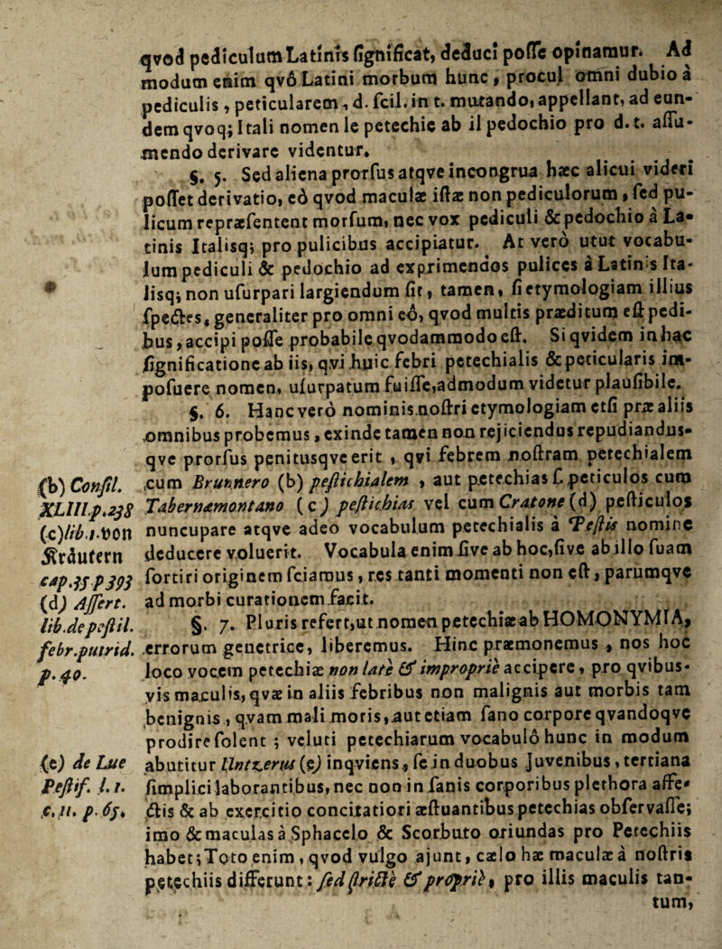 qvod pediculum Latinis figmficat, deduc! pofle opinamur. Ad modum enim qvo Latini morbum hunc , procul omni dubio a pediculis, peticularem^ d. fcii. in t. mutando, appellant, ad eun¬ dem qvoq; Itali nomen le petechie ab il pedochio pro d.t. affa- tncndo derivare videntur* §# 5. Sed aliena prorfusatqveincoogrua hac alicui videri poffet derivatio, cd qvod macula iftae non pediculorum, fed pu¬ licum reprafentent morfum, nec vox pediculi &pedochio a La¬ tinis Italisq; pro pulicibus accipiatur. At vero utut vocabu¬ lum pediculi Sc pedochio ad exprimendos pulices aLstin>s Ita* Jisq*non ufurpari largiendum fit, tamen, fi etymologiam illius fpeftes, generaliter pro omni eo, qvod multis praditum efi pedi- hus,accipi pofie probabileqvodammodoeft. Siqvidem inhac fignificationc ab iis, qvi huic febri petechialis & pericularis int- pofuere nomen, ulurpatum fuifie,admodum videtur plaufibile. $. 6. Hanc vero nominis.nofiri etymologiam ctfi pra aliis omnibus probemus > exinde tamen non rejiciendus repudiandus- qve prorius penitusqvc erit , qvi febrem noftram petechialem fio)Confil. cum Brunnero (b) peflicbialem , aut petechias C peticulos curo XLULp.238 Tabernamontano peflic.bias vel cum Cratone (d) pe fti culos (c) /#it>on nuncupare atqve adeo vocabulum petechialis a ‘T.eftis nomine «Rrdufern deducere voluerit. Vocabula enimfiveab hoc,fi ve ab ilio fuatn capjspjp3 fortiri originem fciaoms, res tanti momenti non cft, parumqvc (d) Affert. ad morbi curationem facit. lib.depeftil. §. 7. Pluris refert,ut nomen petechiaab HOMONYMIA, febr.putrid. errorum genetrice, liberemus. Hinc praemonemus , nos hoc р. 40. loco vocem petechia non lati & improprii ac cipere, pro qvibus- yis maculis, qva in aliis febribus non malignis aut morbis tam benignis , qyam mali moris,.aut etiam fano corpore qvandoqvc prodirefolent ; vcluti petechiarum vocabulo hunc in modum (e) de Lue abutitur lintrem (ej inqviens, fe in duobus Juvenibus, tertiana Peftif L r. /implicilaborantibus, nec noo in fanis corporibus plerhora affe* с. u. p.6j* dis & ab exercitio concitatiori aeftuantibuspetechias obfervafle; imo & maculas a Sphacclo & Scorbuto oriundas pro Petechiis habet 5 Toto,enim, qvod vulgo ajunt, caelo hae maculae a noftris petechiis differunt: feddriSi &pr<rprii% pro illis maculis tan¬ tum,