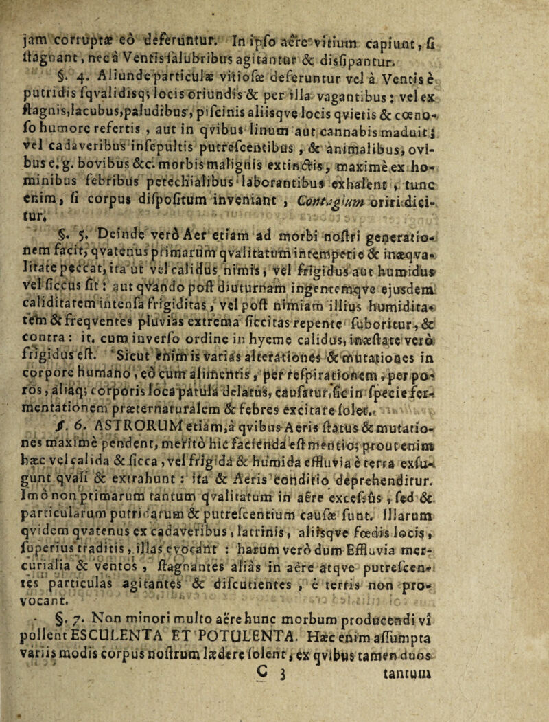 itagnant, neca Ventisfalubribus agitantur &: disfipantur. §. 4. Aliunde particulae vitiofas deferuntur vel a Ventis e putridis fqvalidisq; locis oriundis & per illa vagantibus ; vel ex ftagnis,lacubus,paludibus, pifcinis aliisqve locis qvietis & coeno- fo humore refertis , aut in qvibus linum aut cannabis maduit j vel cadaveribus infepultis putrefcentibus , & animalibus, ovi¬ bus e, g. bovibus&c. morbis malignis extindis , maxime ex ho¬ minibus febribus pctecKia'Iibus; laborantibus exhalent , tunc enim, fi corpus difpofitum inveniant , Contagium orirbdici- tur« .. •; -.. : §• 5* Deinde verd Aer etiam ad morbi nofiri generatio¬ nem facit, qvatenus primarum qvalitatotn intemperie & ina&qva- litate peccat, ita ut vel calidus nimis, vel frigidus aut humidus vel ficeus fit t aut qvando pofl: diuturnam ingenternqve ejusdem caliditatem intenfa frigiditas, velpoft nimiam illius hurnidita% tVm &freqventes pluvias extrema ficcitas repente fuboritur,& contra: it, cuminverfo ordine inhyeme calidus,inaefiate vero frigiduseft. ' Sicut enim is varias alterationes de mutationes in corpore humand, ed cum aliifiefttis, per fefpiracioftem, per pa¬ rcis , aliaqj corporis loca patiila delatus, caufktuf,fic id fpecie fer- mentationem praeternaturalem dc febres excitare lolet.f - /. 6. ASTRORUM etiam,a qvibus'Aeris fiatus demutatio¬ nes maxime pendent, merito hic facienda eft mentio; prout enim hxc vel calida & ficca, vel frigida & humida effluvia e terra exfu-* gunt qvafi & extrahunt: ita & Aeris Conditio deprehenditur. Imo non primarum tantum qvalitarum in aere extefsfis , fed & particularum putridarum & putrefeentium caufie funt. Illarum qvidem qvatenus ex cadaveribus, latrinis, alihqve foedis locis, fuperiustraditis ,.ijja$.eyp<dttt : harum vero dum Effluvia mer- curialia & ventos , fiaghantes alias in aere atqve putrefeen- tes particulas agitantes dc difcuuentcs , e terris non pro¬ vocant. ;‘ • . rC - §. 7. Non minori multo acre hunc morbum producendi vi pollent ESCULENTA ET POTULENTA. Hac enim afiumpta variis modis corpus nofirum laedere (olent * ex qvibus tamen duos C 3 tantum