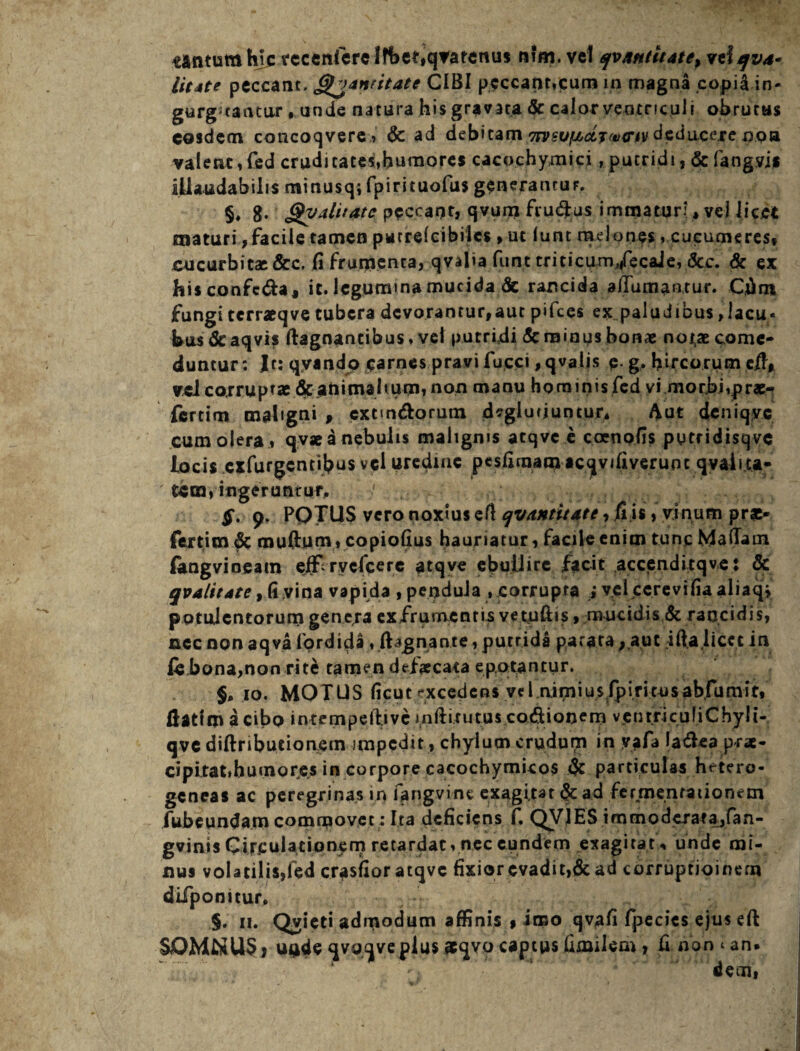 tantum hic recenferelfbet,qvarenus nim. vel qv/mtltate^ vtlfv*- li(4te peccant, (gjanritate CIBI peccant,cum in magna copiiin- gurg3taatur , unde natura his gravata <5c calor ventriculi obrutus eosdem coticoqvere, & ad debitam '7rvsu[Acij<t><nv deducere apa valent,fed cruditates,humores cacochymici, putridi, &fangvjf illaudabilis minusq; fpirituofus generancuF. §♦ 8- £yalitate peccant, qvum fru&us immaturi, vel licet maturi,facile tamen purreicibilcs ,ut lunt melones, cucumeres, cucurbitae &c, fi frutpenta, qvalia funt tricicum/ecale, &c. & ex hisconfeda, it. legumina mucida de rancida alTumantur. Cfim fungi terraeqve tubera devorantur,aut pifces ex paludibus,lacu- bus&aqvis ftagnantibus, vel putridi & minus bonae notae come¬ duntur: Ir: qyando carnes pravi fucci ,qvalis p. g. hircorum vel corruptae &anitnal«um, non manu hominis fed vi morbi,pr«- fertim maligni , extm&orum dsgluriuntur, 4ut deniqyc cum olera , qv* a nebulis maligms atqvc e coenofis pytridisqvc locis exfurgentibus vel uredine pesfimam acqvifiveruoc qvaii.ta- tdm, ingerunt uty $. 9. POTUS vero noxius efi qvantitate, fi is, vinum prsc« fertim & muftum, copiofius hauriatur, facile enim tunc Maflaoi (angvineam efErycfcere atqve ebullire facit accenditqve: Sc qualitate, fi vina vapida , pendula ,corrupta i vel ccrevifia aliaqj potulentorum genera ex frumentis vetoftis» mucidis & rancidis, nec non aqva fordida , fbgnante, putrida parata,.aut ifta licet in ic bona,non rite tamen defaecata epotantur. §, 10. MOTUS ficut excedens vel.nimiusfpirimsabfumit, ftattm acibo intempeftive inftirutus codionem venrricufiChyli- qve diftributionem impedit , chylum crudum in vafa Ia£ea prae- cip itat, humo res in corpore cacochymicos & particulas hetero- geneas ac peregrinas in fangvinc exagitat & ad fermentationem fubeundam commovet: Ita deficiens f. QVJES immodcrata,fan- gvinis Circulationem retardat, nec eundem exagitat , unde mi¬ nus volatilis,fed crasfior atqvc fixior cvadit,& ad corruptioinem difponitur. §. 11. Qvieti admodum affinis , imo qvafi fpecics ejus eft SOMNUS) unde qvoqveplus »qvo captus fimilem, fi non < an. dem.