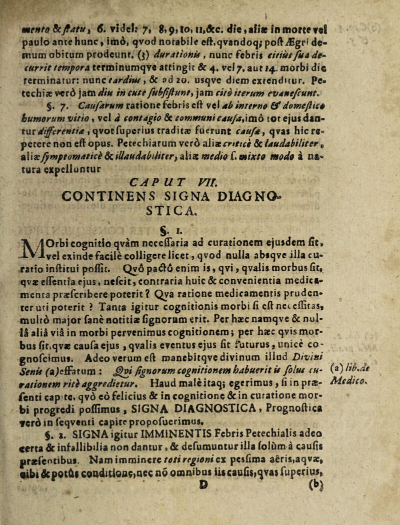 paulo ante hunc, imo, qvod notabile cft.qvandoq; poft-dsgr* de¬ mum obitum prodeunt* ($) durationu , nunc febris eitiitsfuA de¬ currit tempora terminumqve attingit & 4. vel7, aut 14. morbi die rerminarur: nunc tardius > & ad 20. usqve diem extenditur. Pe- techiae verd jam diu in tute fubfiftunt> jam cito iterum evanefeunt» §, 7. Caufarum ratione febris eft vel ab interne domeftieo humorum vitio, vel a contagio & communi cauja,imo tot ejus dan¬ tur differentia , qvot fu peri us traditae fuerunt caufay qvas hic re¬ petere non eft opus. Pctechiarum vero alixcnttce & laudabiliter „ aliae fpmptomaticb Scilla uda b dit er medio C. mixto modo i na- tura expelluntur CAPUT vir. CONTINENS SIGNA DIAGNO¬ STICA. $. t. MOrbicognitio qvam nccefiaria ad curationem ejusdem fit» vel exinde facile colligere licet, qvod nulla absqve illa cu¬ ratio inftitui polfir. Qvo pacfto enim is» qvi> qvalis morbus fit» qvae efflentia ejus, nefeit» contraria huic Sc convenientia medica¬ menta pracfcriberepoterit? Qya ratione medicamentis pruden¬ ter uti poterit ? Tanta igitur cognitionis morbi fi eft neceftitas, multo major fane notitiae lignorum erit. Per haec namqve & nul¬ la alia via in morbi pervenimus cognitionem> per haec qvis mor¬ bus fit.qvae caufa ejus, qvalis eventus ejus fit futurus, unice co- gnofeimus. Adeo verum eft manebitqve divinum illud Divini Senie faJefFarum : £)vi fignorum cognitionem habuerit ii folut cu¬ rationem ritbaggredietur* Haud maleitaq; egerimus, fi in prs- fenti cap te, qvo eo felicius & in cognitione & in curatione mor¬ bi progredi poffimus , SIGNA DIAGNOSTICA» Prognoftica YCro in feqventi capite propofuerimus. §. 1. SIGNA igitur IMMINENTIS Febris Petechialis adeo certa & infallibilia non dantur, & defumuntur illa loium a caufis prsfcntibus. Nam imminere toti regioni ex pesfima aeris,aqvae, cibi&pot(UconditiQne>nec no omnibus iis caulis,qvas fuperius» (a) lib»de Medico*