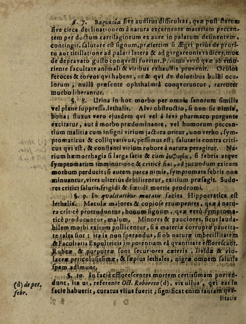 (i) de f et. fcbr% jf. 7* Ba(vkdct auditus difficultas, qvae poft flatem five circa declinationem a natura excernente mateHam peccan* tero per du&um cartilagineum ex aure ip palatum defincntem * Contingit, falutare eft fignum,pr*fertim fi Aigri prius de pruri¬ tu aut titillatione ad palati latera 8c ad gargareonis radices,moc de depravato gufto conqvefti fuerint.PJsdma vero qvae ab emo- riente facultate animali dr Viribus exhauris provenif. Oculas feroces & torvos qvi habent, ut St qvi de doloribus bulbi ocu* lorum , nulla prgfente ophthaimia conqveruncur , rarenter morbo liberantur, §. 8» Urina in hoc morbo per omnia fanorum fimilis ?el plane fuppreflajethalis» Alvi obftru&io,fi non fit nimia , bona; fluxus vero ejusdem qvi vel a levi pharmaco purgante excitatur, aut a morbo praedominanre, vel humorum peccan¬ tium malitia cum infigni virium ja&ura oritur, uno verbo , fyn> ptomaticus & colliqvativus, peffimus eft; falutaris contra criti¬ cus qvi eft, & confiant! virium roborea narura peragitur. Na* rium haemorrhagia fi larga fatis & cum eulogia,, fi febris seqve fymptomatum imminutione & critice fiat, ad jucundum exitum morbum perducit;fi autem parca nimis, fympromara febris non minuantur,vires ulterius debiliteptur, exitium prarfaglt. Sudo* res critici falutis,frigidi & foetidi mortis prodromi. 9. In qvalitatibiu mutAtis facies Hippocratica eft lethalis. Maculae majores & copiofe erumpentes, qvae a natu¬ ra crince protruduntur , bonumfignum , qv« vero fymptpmf- tice producuntur , malum. Minores & pauciores, ficut lauda¬ bilem morbi exituro pollicentur, fi a materiae corrupti'piucita- te tales fior ; ita is nonfperandus,fiob naturae imbecillitatem S'. 1 1 f J 5. • , ^Facultatis Expultrici» impotentiam ea qvantirate cfflorefcadt. Jlubeae & purpureae fune fecunores carteris , lividas dr vio- lace* pericuiof|sfimac » &fapius iethales, oigr* omnem falutis fpicro «d1mUor.  1 'i!,? ,10. jlq facieefflorefeeotes mortem certisfimam porten¬ dant , it* at;, referente OB. Roboreto (d), vix ullus , qvi eas fn ficiehabuerit, curatus vilui fuerit,-lignificatenim tantam qv&* L & ^ litatis