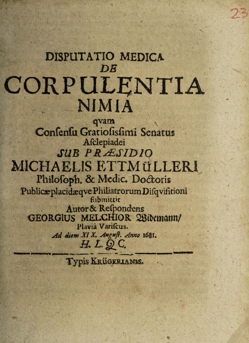 X DISPUTATIO MEDICA CORPULENTIA NIMIA qva m N Confcnfu Gratiofisfimi Senatus ' c' Afdepiadei ! SUB PR^SIDIO M1CHAEL1S ETTMuLLER.1 Philofoph. & Medie, Dodtoris fubmittit , Autor& Refpondens GE0RG1US MELCHIOR Plavia Varifcus. Ad diem XIX. Augnfl, Anno 16$U H. L. |>C. Typis Krugesjanss. :mlv /