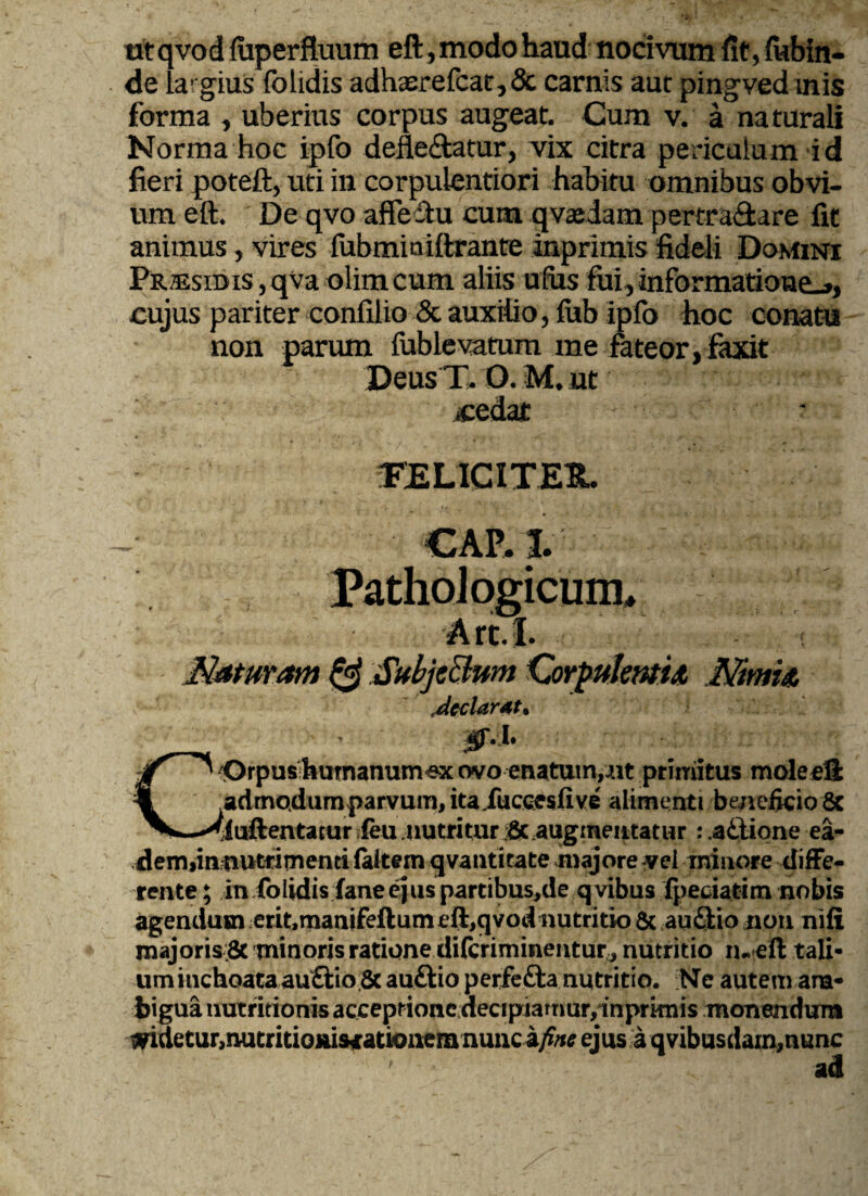 ut qvod luperfluum eft, modo haud nocivum fit, fubin- de largius folidis adhaerefcat, & carnis aut pingved inis forma , uberius corpus augeat. Cum v. a naturali Norma hoc ipfo defle&atur, vix citra periculum id fieri poteft, uti in corpulentiori habitu omnibus obvi¬ um eft. De qvo affectu cum qvxdam pertra&are fit animus, vires lubminiftrante inprimis fideli Domini Pr®sidis,qvaolimcum aliis ufus fui,informatione^», cujus pariter confilio & auxilio, lub ipfo hoc conatu non parum fublevatum me fateor, faxit Deus T. O. M. ut «edat ■ • FELICITER. , . ‘r »* _ ' ‘J / * ‘ p A j I ' t V 'j ll’ “ l • i* V -I w 4 CAP. I. Pathologicum, i; Art.I. t Naturam & Subjectum Corpulentia Nimia Mcclarat* ■ irr n COrpus humanum ex ovo enatum,nt primitus moleefi admQdumparvum,itaJucce$five alimenti beneficio 8c TOftentatur ieu nutritur i& augmeittatur :.a£tione ea- dem>iimutfimenti faitern qvantitate majore yei minore diffe¬ rente ; in folidis fane ejus partibus,de q vibus fpedatim nobis agendum erit.manifeflum eft,qvod nutritio & au&io non nifi majoris;8c minoris ratione difcriminentur,, nutritio tu eft tali¬ um inchoata auftio 6c auftio perfe&a nutritio. NTe autem am¬ bigua nutritionis acceptione decipiarrmr,inprknis monendum widetur,nutritioniscationem nuncejus aqvibusdam^nunc ad