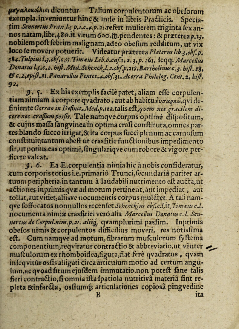 ptya\oMiXiOi dicuntur. Talium corpulentorum ac obe/orum exempla,inveniuntur hinc & inde in libris Pra&icis. Specia- tim Sennertus Prax.l.y pj.c4^.p.2i.refert mulierem triginta /ex an¬ nos natam,Ubn480.it. virum tfoodfc.pendentes: & praetereap4 v. nobilem poft febrim malignam>adeo obefum redditum, ut vix loco le movere potuerit* Videatur praeterea PUterus lib.s.obf.p, frl.TulpimL^.obflcjsTimausLib.6*cafu 2. 261. leqq. Marcellus Donatus l.s+c*2. hifl.Med.Schenck^l.2.obflp4it8 ^Bartholinus€.3, hifl. S8* #c.24epift48i>PanarollusPentec.^obfa\4 Acerra Philolog. Cent.i* hifl. 92♦ 3 * ?♦ his exemplis facile patet , aliam effe corpulen¬ tiam nimiam a corpore qvadrato, aut ab habituivj-^x^qvi de¬ finiente Gorrao in D e fini n MedAp* / 22* t a 1 i s dikj^vem ne e gracilem di¬ cere nec crajfumposfis. Tale namqve corpus optime .diipofitum, & cujus maffa (angvinea in optima crafi conflit uta^omncs par¬ tes blando fucco irrigat,& ita corpus fiicci plenum ac carnofum conftituintantum abeflut crasfitie ftm£lionibus impedimento fit,ut potiuseas qptimesfingulariqve curn robore & vigore per¬ ficere valeat* jT. 6. Ea E.corpulentia .nimia hic a nobis confideratur, cum corporis totius i.e*primario Trunci,fecundario pariter ar¬ tuum peripheria,m tantum a laudabili nutrimento eil au£la,ut ^£tiones3mpriniis,qv£ ad motum pertinent ,aut impediat, aut tollat,aut vitiet,aliisvc nocumentis corpus mulftet A tali nam¬ qve foffo catos nonnullos recenfet Schenc^ius ebfle.lixtnimam cj. nocumenta nimis crasfitiei vero alia Marcellus Donatus c. i Sen- nertus de Corpuinim.p.21, alii% qvamplurimi pasiim. Inprimis obelos nimis & corpulentos diiicilius moveri, res notisfima eft. Cum namqve ad motum, fibrarum mufculorum fyllema cornponentiuinjreqviraturcontra£lio 6c abbreviatio,ut venter mufculorntn ex rhomboidea,figura,fiat fere qvadratus , qvam infeqviturosiis alligati circa articulum motio ad certum angu- ium,acqvoadfitumejufdem immutatio,non poteft fane talis fieri contra£lio,fi omnia illaIpatiola nutritivi materia fint re¬ pleta &infar£la, osfiurncp articulationes copiosa pingvedinc B ita
