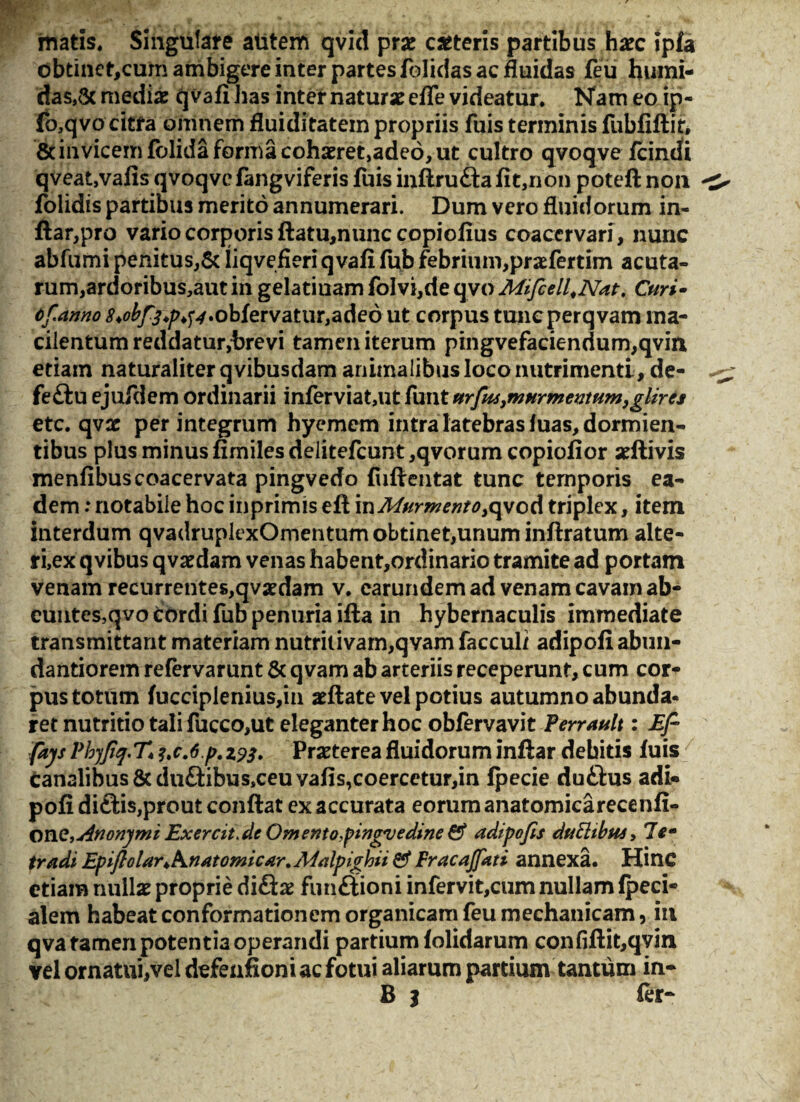 matis. Singulare alitem qvid prae ceteris partibus haec ?pfa obtinet,cum ambigere inter partes folidas ac fluidas feu humi- das,& mediae qvafi Jias internaturaeefle videatur. Nam eo ip- fo,qvo citfa omnem fluiditatein propriis fuis terminis fubfiftit, 8c invicem fblida forma cohaeret,adeo, ut cultro qvoqve fcindi qveat,vafis qvoqve fangviferis fuis inftru£tafit,non poteft non folidis partibus merito annumerari. Dum vero fluidorum in- ftar,pro vario corporis ftatu,nunc copiofius coacervari, nunc abfumi penitus,& liqvefieriqvafi fub febrium,praefertim acuta¬ rum,ardoribus,aut in gelatiuam fo!vi,de qvo Mifcell^Nat. Curi- tf.anno ^^/>^^.obfervatiir,ade6ut corpus tuncperqvam ma¬ cilentum reddatur,trevi tamen iterum pingvefacienrium,qvin etiam naturaliter qvibusdam animalibus loco nutrimenti, de- feftu ejufdem ordinarii inferviat,ut funt urfasymurmentum, glires etc. qvac per integrum hyemem intra latebras luas, dormien¬ tibus plus minus fimiles delitefcunt ,qvorum copiofior aeftivis menfibus coacervata pingvedo fuftentat tunc temporis ea¬ dem : notabile hoc inprimis eft \uMurwentoycpjoA triplex, item interdum qvadruplexOmentum obtinet,unum inftratum alte- ri,ex qvibus qvaedam venas habent,ordinario tramite ad portam venam recurrentes,qvaedam v. carundem ad venam cavam ab¬ euntes, qvo cordi fub penuria ifta in hybernaculis immediate transmittant materiam nutritivam,qvam facculi adipofi abim- dantiorem refervarunt & qvam ab arteriis receperunt, cum cor¬ pus totum fucciplenius,m aeftate vel potius autumno abunda¬ ret nutritio tali fucco,ut eleganter hoc obfervavit Perrault: Ef- fays Phyftq.T* ?tc.6p. 193. Praeterea fluidorum inftar debitis fuis canalibus 8cdu£tibus,ceuvafis,coercetur,in fpecie duftus adi¬ pofi di£tis,prout conflat ex accurata eorum anatomica recenfi- Ovie,Anonymi Exercit>dc Omento,fingvedine & adipofis duttibus, 7em tradi Epiftolar*knatomicar.A4alpighii 0* Pracajfati annexa. Hinc etiam nullae proprie difte fiuiftioni infervit,cum nullam lpeci- alem habeat conformationem organicam feu mechanicam, in qva tamen potentia operandi partium folidarum confiftit,qvin vel ornatui,vel defeafioni ac fotui aliarum partium tantum in- B 3 fer-