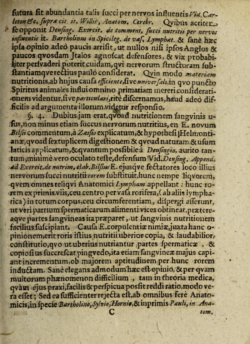 futura fit abundanda talis fucci per nervos influentis Fid.Car- leton &c4 flupra cit. it* WilUs, Anatom, Cerebr, Qyibus acriter-j fc opponit Deujing» Exercitt de commenti flucci nutritu per nervos influentis it. Bartholinus in Spicileg, de vafl Lymphat, & /ane hxc ip/a opinio adeo paucis arrifit, ut nullos nifi ipfasAnglos & paucos qvosdam Jtaios agnofcat defenfores, & vix ptobabi- fiterperlvaderi poterit cuidam,qvi nervorum ftra&uram /ub- ftantiamqvereGius paulo confiderat, Qvm modo materiam nutritionis,ab hujus caufa efficientefivcumverfaliAn. qvo punGo Spiritus animales influi omnino primariam mereri confiderati- •enem videntur,ii ve pa7'tictdari,nte difcemamus, h&ud adeo dif¬ ficilis ad argumenta illorum vickt-ur re/ponfio. §. 4. uDubius jam erat,qvoad nutritionem fangvinis u- fiiSjtton minus etiam fuccus nervorum nutritius, en £♦ novum Bilfn commei\t\imikZasfio explicatum, Schypothefi [Helnronti- .ana^qvoad fextuplicem digeftionemSc qvoadnaturam&ufum laticis applicatum,&<qvantum posfibiie a Deufmgia, aurito tan¬ tum prunime vero oculato te/te,defenfumWKlJ)*#/*g, Append* ad Exereit«de nutrirn^elabtBilJim E. ejusqve feGatores loco illius nervorum /ucei nntntiirorem /ubftituit,hunc nempe liqvorera5 qvem omnes reliqvi Anatomici Lympham appellant: hunc to¬ rrem ex prirnisviis,ceu.centropervafa rorifera,(ab aliis lympha¬ tica) in totum corpus^ceu drcumferentiam,, dilpergi afferunt, ut veri partium:fpermaticarum.aiirnenti vices obtineat3pra:tere- aqve partes iangvineas itaprcparet, ut fangvinis nutritionem facilius fufcipiant, Caufa £.corpulentiae nimia? juxta hanc o- - pinionermerit roris iftius nutritii uberior copia, St laudabilior,- conftimtio,qvo ut uberius nutriantur partes ipermaticse , St copidfius fuccrefcatpingvedo,kaetiam fangvineae majus capi¬ ant incrementum,ob majorem aptitudinemper hunc rorem induGam. Sane elegans admodum;h*c ellopiuio/Sc per qvam multorum phaenomenon difficilium , tam in theoria medica, qvasn ejus praxi,facilis&perfpicuaposfitreddi ratio,modo ve¬ ra effet; Sed ea fufficienter rejeGa eft,ab^omnibus fere Anafco- micisdnipecie Bartholino)Syfoio>Horni* t inprimis P auli3 in Ana» i. , C 'r tomb