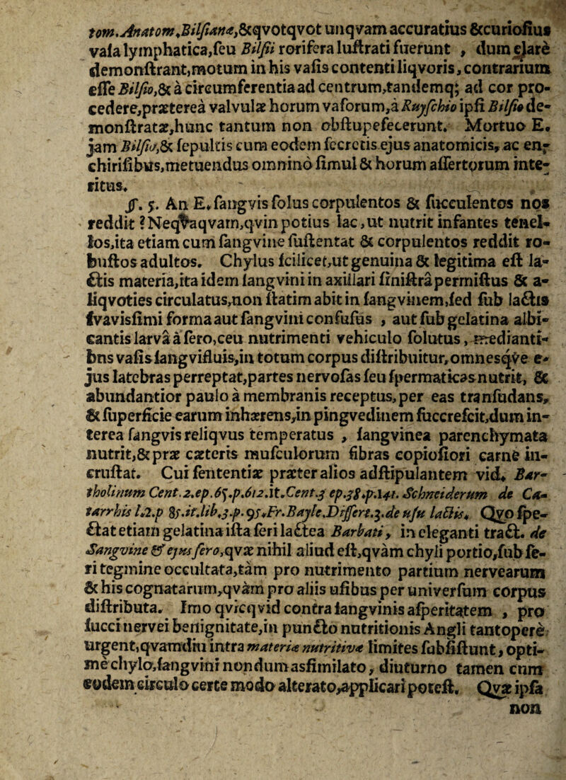 tom.AnatomdBilfianafii qvotqvot unqvam accuratius &curiofiu* vafa lymphatica,feu ^///irariferaluftrati fuerunt , dum dare demonftrant,motum in his vafis contenti liqvoris, contrarium a circumferentiaad centrum,tandemq; ad cor pro- cedere,praeterea valvulae horum vaforum,a Ruyfchio ipfi Btlfte de* monftratae,hunc tantum non obftupefecerunt. Mortuo E. jam Bilfw& fepuius cum eodem fecrcris ejus anatomicis, ac en* ehirifibus,metuendus omnino fimui & horum affertgrum inte¬ ritus, .A /. $. An E* fangvisfolus corpulentos & faeculentos no* reddit ?Neq^aqvam,qvin potius lac,ut nutrit infantes tenel* losdta etiam cum fangvine fuftentat & corpulentos reddit ro- feuftos adultos. Chylus fciliceout genuina 8c legitima eft la- £tis materia,ita idem fangvini in axillari fmiftraperrniftus & a- liqvotiescirculatus,nonll:atimabitinfangvinem,fed fab la£li9 fvavisfimi forma aut fangvini confufus , aut fubgelatina albi¬ cantis larva a Iero, ceu nutrimenti vehiculo folutus, -rrredianti* bns vafisiang viduis,in totum corpus diftribuitur,otimesqve e* jus latebras perreptat,partes nervofas feu fpermatkasnutrit, Sc abundantior paulo a membranis receptus,per eas tranfudans, 6c fuperficie earum inhoerens^n pingvedinem faccrefcit,dum in¬ terea fangvis reliqvus temperatus , fangvinea parenchymata nutrit,&prae caeteris mufculomrn fibras copiofiori carne in- eruftat, Cui fententiae praeter alios adftipulantem vid* Bar¬ tholinum Cent,z.ep.6^p,6i2.\tXent^ ep.28y.i4t. Schneiderum de Ca- tarrhis 1*2.p fy.ir.lib.j.p. yuFr.Bayk.Differt.^.de uju labiis* Qvo fpe- £lat etiam gela tina ifta teri la£tea Barbati, ineleganti traft. de Sangvine ejwfero^vxri\\\\\ aliud ed,qvam chyli portio/ubfe¬ ri tegmine occultata^am pro nutrimento partium nervearum & his cognatarum,qvam pro aliis ufibus per univerfum corpus diftributa. Imo qvicqvid contralangvinisafperitatem , pro faeci nervei benignitate,m punfto nutritionis Angli tantopere urgent,qvamdiu intra materi* nutrim* limites fabfiflunt, opti¬ me chyladangvinr non dum asfanito^ diuturno tamen cum eodem circulo certe modo alterato^pplicari poteft. Qvae ipfa non