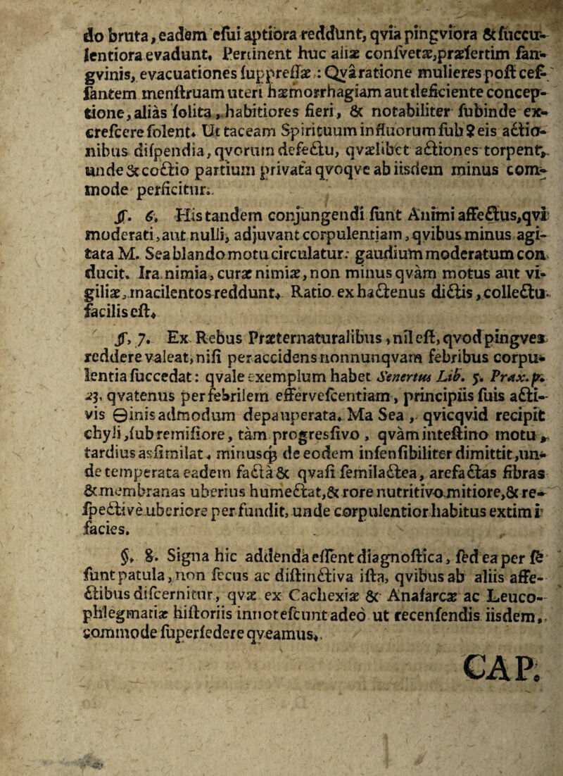 do bruta, eadem clui aptiora reddtxnt, qviapingviora Scfuccir- lentiora evadunt* Pertinent huc aliae confvet2e,prarfertim fan- gvinis, evacuationes luppreflae :Qyaratione mulierespoftcefc fantem menftruam uteri h^morrhagsam aut deficiente concep¬ tione, alias foiita, habitiores fieri, & notabiliter fubinde ex* crefcerefblent* Ut taceam Spirituuminfiuornmfob?eis adtio- nibus difpendia, qvorum defeftu, qvadibet a£liones torpent* unde &co£iio partium privata qvoqve ab iisdem minus com* mode perficitur;. jf. 6\ His tandem conjungendi fimt Animi affe£lus,qvi moderati, aut nulii> adjuvant corpulentiam, qvibusminus agi¬ tata M. Seablandomotucirculatur; gaudium moderatum con ducit» Ira nimia , curae nimiae, non minus qvam motus aut vi* giliae, macilentos reddunt* Ratio, ex ha£ierius di£tis ,.colle£frr- facilis eft* jf, 7. Ex Rebus Praeternaturalibus»nil eft, qvod pingver reddereva!eat,nifi per accidens nonnunqvam febribus corpus lentiafuccedat: qvale exemplum habet Ssnertw Ltb. 5. Prax.fn 23, q vatenus per febrilem effervefcentrarn > principiis fuis afti- vis Qirfis admodum depauperata* Ma Sea , qvicqvid recipit chyli ,(ubremifiore, tam progresfivo , qvaminteftino motu> tardius aslirnilat* minuscp de eodem infenfibiliter dimittit ,un* de temperata eadem fa£ta&c qvafi femiladtea, arefa£fcas fibras Bonembranas uberius hume£fat,& rore nutritivo.mitiore>8c re-^ fpeftive uberiore per fundit, unde corpulentior habitus extimi facies. 8* Signa hic addenda eflent diagnoftka > fed ea per funtpatula,non fccus ac diftinftiva iffct, qvibus ab aliis affe- &ibus difcerniftir, qvx ex Cachexiae St Anafarcse ac Leuco- phlegmati# hiftoriis innotefeunt adeo ut recenfendis iisdem,, commode fuperfedere aveamus*.