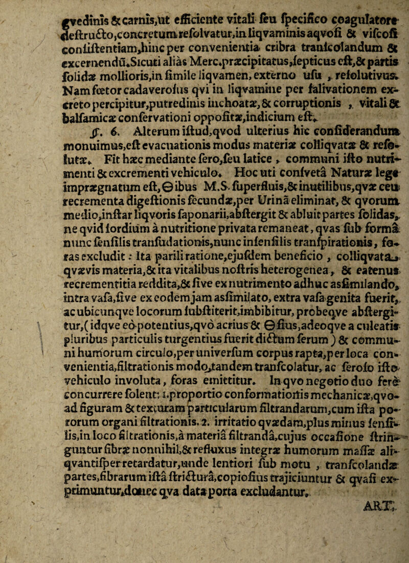 gvecKnis fic carnis,ut efficiente vitali feu fpecifieo coagulator* rieftrufto,concretunirefolvatur,iniiqvaminisaqvofi & vifeofi coniiftenriamjnncper convenientia cribra trauicolandum fit excernendu «Sicuti alias Merc»pr2ecipitatus,feptkus eft,& partis folidae mollioris,in fimile liqvamen, externo ufu , refolutivus. Nam fetor cadaverofus qvi in liqvamine per falivationem ex¬ creto percipitur,putredinis inchoatae,& corruptionis vitalififc balfamicar confervationi oppofitar,indieham eft* 6. Alterum iftud,qvod ulterius hic confiderandunx monuimus,eft evacuationis modus materiar coliiqvatar fit refe~ lutae» Fit haec mediante fero,feu latice > communi ifto nutri¬ menti fic excrementi vehiculo» Hoc uti conlveta Naturae leg« impraegnatum eft, ©ibus M,S. fuperfluis,8dnutilibus,qvat ceu? recrementa digeftionis fecundae,per Urina eliminat, & qvorum medio,inftar liqvoris faponarii,abftergit fic abluit partes folidas* ne qvid lordiiim a nutritione privata remaneat, qvas fiib forma; mme finfilis trarifudation?is,nunc inlenfilis tranfpirationis, fo-* ras excludit; Ita parili ratione,ejufdem beneficio , colliqvatai* qvaevis materia,ficita vitalibus noftrisheterogenea, fit ea tenus recrementitia reddi ta,fie five ex nutrimento adhuc asfimilando» intra vafa,five ex eodem jam asfimilato, extra vala genita fuerit,, ac ubicunqve locorum fubftiterit,iinbibitur, prcbeqve abftergi- tur,( idqve eo potentius,qvd acrius fic © fius,adeoqve a culearis pluribus particulis turgendus fuerit diftum ferum ) 8c commu- nihumorum circulo,per univerfum corpus rapta, per loca con* venientia3filtrationis modo,tandem tranfcolatur, ac ferolo ifto vehiculo involuta, foras emittitur» ln qvo negotio duo fere? concurrere fblent: i.proportio conformationis mechanicae,qvo- ad figuram fic texturam particularum filtrandamm,cum ifta po* rorum organi filtrationis. 2. irritatio qvaedara,plus minus lenfr- lis,in loco filtrarionis,a materia filtranda,cujus occafione ftrin- gunturfibr^iionnihil,& refluxus integrae humorum maffe ali> qvantifperretardatur,unde lentiori fub motu , tranftolandar partes,fibrarum ifta ftri<ftura,copiofius trajiciuntur fic qvafi ex** primuntur*datiec qva dataporta excludantur»