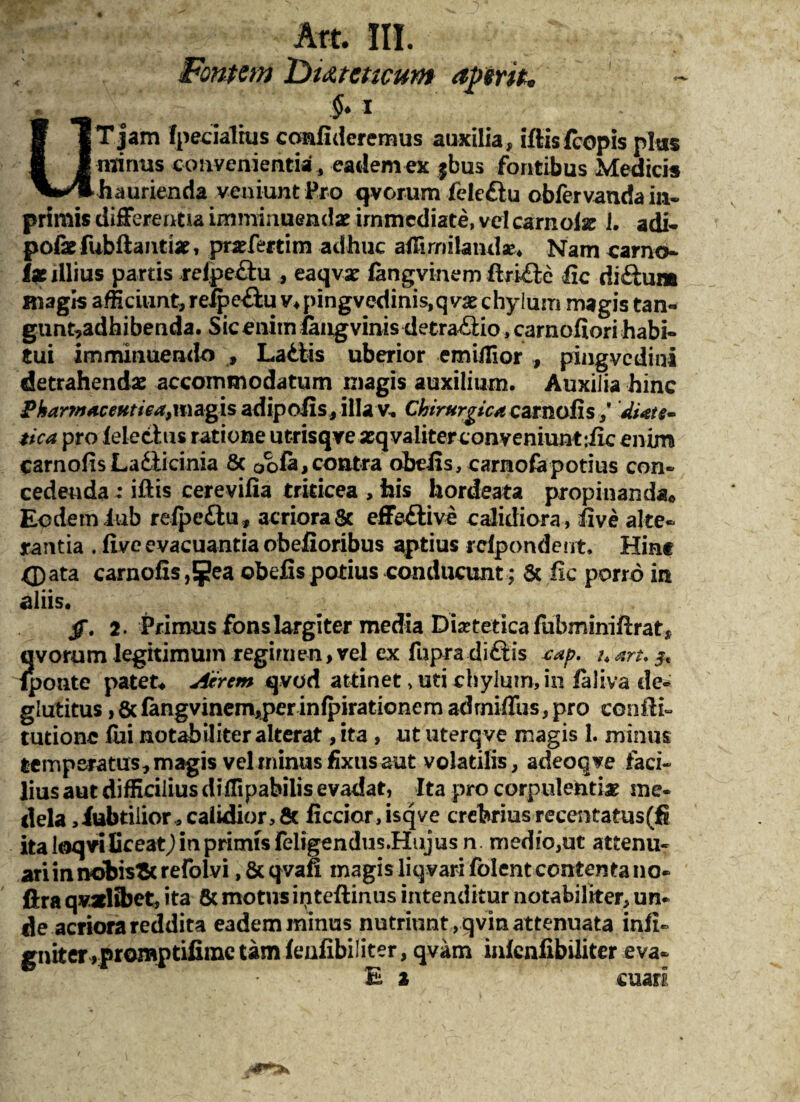 Art. III. Fontem Dutmeum aperit* §* i UT jam fpecialrus confideremus auxilia, iflisfcopis plus minus convenientia, eadem ex $bus fontibus Medicis haurienda veniunt Pro qvorum felcftu obfervandain- primis differentia imminuendae immediate, vel carnofse I. adi- pofefubflantiae, prsefertim adhuc affimilaiidae* Nam camo- ix illius partis refpe&u , eaqvae fangvinem ftriftc fic diftum magis afficiunt, relpe&u v*pingvcdinis,qvx chylum magis tan- gunt,adhibenda. SicenitnfaugvinisdetraAio,carnofiorihabi- tui imminuendo » La&tis uberior emUTior , pingvedini detrahendae accommodatum rnagis auxilium. Auxilia hinc Pkar7»a.ceHtieai\\\agis adipofis, illav. Chirurgica carnofis Mate- tica pro fele citis ratione utrisqve seqvaliter conveniunt :iic enim carnofis Lailicinia 8c oofa,contra obeiis, carnofapotius con¬ cedenda : illis cerevifia triticea , his hordeata propinanda. Eodem lub refpe&u, acriora Sc effeftive calidiora , five alte¬ rantia . five evacuantia obefioribus aptius rcfpondent. Hinc <pata carnofis obelis potius conducunt; & fic porro in aliis. jT. 2. Primus fonslargiter media Dieteticafubnriniftrat, qvorum legitimum regimen,vel ex fupra diftis sap. uaru$% fponte patet. Acrem qvod attinet > uti chylum, in faiiva de- glutitus, & fangvinem,per inlpirationem adrniffus, pro confli- turione fui notabiliter alterat, ita , ut uterqve magis 1. minus temperatus, magis vel minus fixus aut volatilis, adeoqve faci¬ lius aut difficilius diffipabilis evadat, Ita pro corpulenti* me¬ dela ,iubtiiior , calidior, & ficcior,isqve crehrius recentatus(fi ita loqviliceat,) in primis feligendus.Hujusn medio,ut attenu¬ ari in nobisStrefolvi ,&qvafi magis liqvari folent contenta no- ftra quaelibet, ita 8c motus ipteflinus intenditur notabiliter, un¬ de acriora reddita eadem minus nutriunt , qvin attenuata infi- gniter»promptifime tam fenfibiliter, qvam infenfibiliter eva- - Ea cuarl. jt\