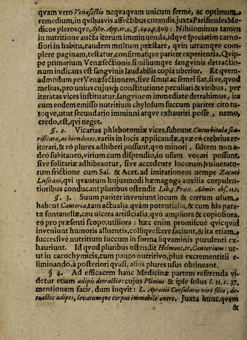 qvam vevoFerufittto neqvaqvam unicum ferme, ac optimum.* remedium,in qvibusvis affeitibus cnrandisjuxtaParifienfesMe** dicosplerosqve,<^/^.^«^*^/.^/?.8o9; Nihilominus tamen in nutritione aufta iterum irnminuendajdqve fpeciarim earno- fioriinhabitu^eandem multum prarilare, qvin utrarnqve com¬ plere paginam,teftatur,confomatqye pariter experientia*.Qvip- pe primarium Vengfediionis fimiliumqve fangvinis detradtio- num indicans eft fangvinis laudabilis copia uberior* Et qvem- admodum perVen£fedtionem,five fimul ac ftmel fiat,five,qvod melius,pro unius cujuscg conftitutione peculiari & viribus, per iteratas vices inftituaturdangvmem immediate detrahimus, ita cum eodem emiflb nutritium chylofum fuccum pariter citotu- toqvejUtut fecuudario imminui atqve exhauriri poffe , nemo, credo, eft,qvi neget* JT. 2. Vicarias phlebotomiae vices,fubeunt CucwrbitnUfcA- vificatcSyac hirudines, variis in locis applicanda?,qvae eo crebrius re¬ iterari,Sc eo plures adhiberi poflunt,qvo minori , fakem nona- t!eo fubitaneo,virium cum difpendio,in ufum vocari poflimt, livefolitaria?adhibeantur, five accedente locorum |vnlnerato- rumfridtione cum Sal. 8c Acet ad imitationem nempe Zacuti Lufitani,qvi qvantum hujusmodi haemagoga auxilia corpulen¬ tioribus conducantpluribusoftendit Ltbj.Prax. Admir. obf 112. jT. Suum pariter inveniunt locum & certum uium-j habent €auteria,ta,u\ adtualia.qvarn potentialia,& cum his para¬ ta? fontanelia?,ceu ulcera artidcialia.qvo ampliora & copioliora, eo pro prasfenti fcopo,utiliora : hsec enim promilcue qvicqvid inveniunt humoris altuentis,colliqvefcere faciunt^ ita etiam.# luccesfive nutritium lucciim in forma liqvaminis purulenti ex¬ hauriunt. Id qvod pluribus oftendit Helmont+tr ^Cauterium: ut¬ ut in cacochymicis,cum pauco nutritivo,plus excrementitii e- liminando,a pofterioriqvafi, alios plures ufus obtineant. § 4* Ad efficacem hanc Medicinae partem referenda vi¬ detur etiam adipisdetrattio*xu)u$ Plinius & iple (olus L 11. c. mentionem facu, dum inqvit: L. Apronii Confutaris viri filio, de» tp/ittos adipes, levatumyve corpus immobile onere* Juxta faunc,qvem &