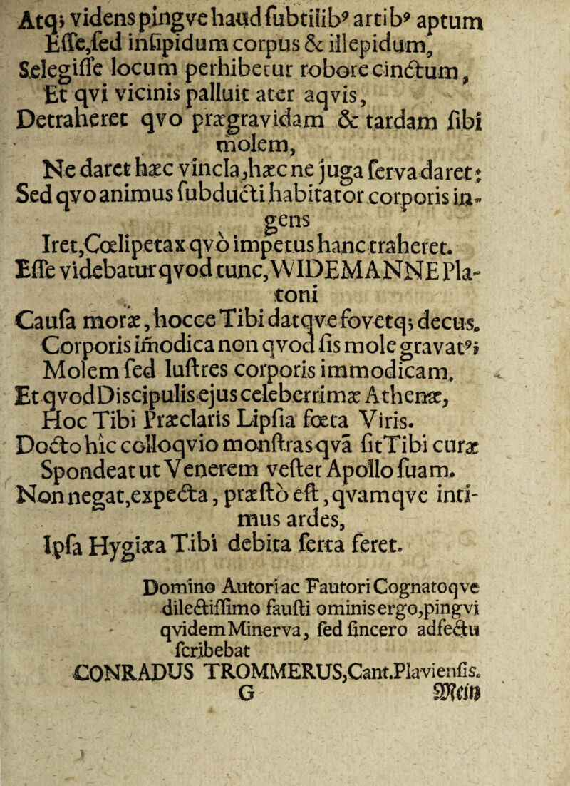 Atq> videns pingve haud fubtiiib9 artib9 aptum Effe,fed infipidum corpus & illepidum, Selegifle locum perhibetur robore cinctum, ‘Et qvi vicinis palluit ater aqvis. Detraheret qvo praegravidam & tardam fibi molem. Ne daret heec vincla,haec ne juga fer vadaret; Sed qvoanimus fubdutti habitator corporis in¬ gens Iret,Ccelipetax qvo impetus hanc traheret. Effe videbatur qvod tunc, WIDEMANNE Pla¬ toni Caufa morse, hocee Tibi datqve fovetqs decus. Corporis imodica non qvod fis mole gravat9? Molem fed luflres corporis immodicam. Et qvodDiscipulis ejus celeberrimae Athenae, Hoc Tibi Praeclaris Lipfia foeta Viris. Do<5to hic colloqvio monftrasqva fitTibi curae Spondeat ut V enerem vefter Apollo fuam. Nonnegat,expe£fea, praedo eft,qvamqve inti¬ mus ardes, Ipfa Hygiata Tibi debita ferta feret. Domino Autoriac Fautori Cognatoqve dile&iifimo faufti ominisergo,pingvi qvidemMinerva, fed fincero adfe£tu fcribebat CONRADUS TROMMERUSjCant.Plavienfis. G - SJWJl