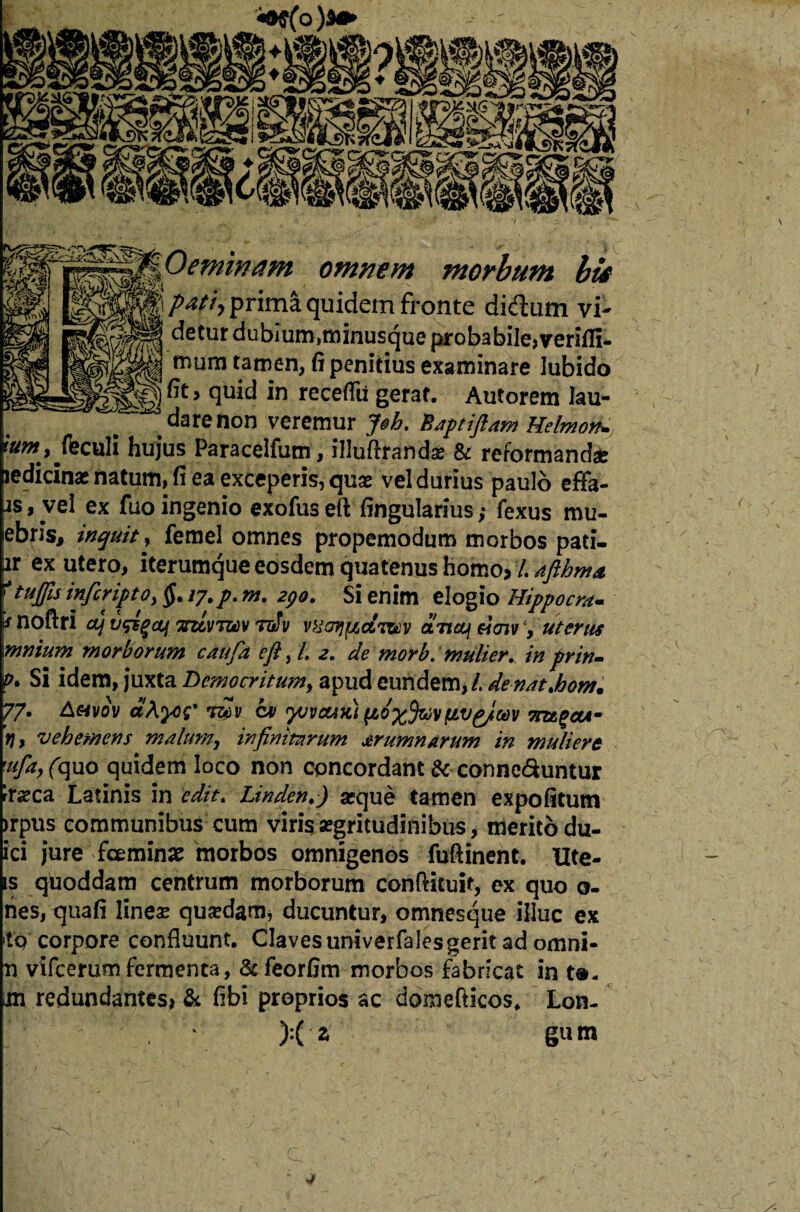 ^^Oemmam omnem morbum bis P*!h prima quidem fronte didtim vi- detur dubium,minusque probabile, verifll mum tamen, fi penitius examinare lubido fitj quid in receflii gerat. Autorem lau¬ dare non veremur J$h. Baptiftam Helmon* r«w, jfeculi hujus Paracelfum, iIJuftrandae & reformandae jedicinae natum, fi ea exceperis, quse vel durius paulo effa- js , vel ex fuo ingenio exofuseft fingularius ,* fexus mu- ebris, inquit y femel omnes propemodum morbos pati- ir ex utero, iterumque eosdem quatenus horno? /. afthma 'tuffis infcript o> §. /7. p. m. 290. Si enim elogio Hippo era- s noftri ctj ufig&f 'zzcvtmv tdJv vHdfjfjLOLTt^v artey eiaiv, uterus mnium morborum caufia eftyl. 2. de morb. mulier. in prin- P• Si idem, juxta Democritum, apud eundem,/, de-natjbom• 77. A«vov a\yu? *£v cv yjvauKi Tnzgcot- V, vehemens malum, infinitarum arumnarum in muliere 'ufa, (quo quidem loco non concordant & conne&untur rrseca Latinis in edit. Linden.) a?que tamen expofitutn >rpus communibus cum viris aegritudinibus, merito du- ici jure foeminae morbos omnigenos fuftinent. Ute- s qtoddam centrum morborum conftituit, ex quo o- nes, quafi linea? quadam, ducuntur, omnesque illuc ex *tp corpore confluunt. Claves univerfales gerit ad omni- n vifcerum fermenta, &feorfim morbos fabricat in t®- m redundantes» & fibi proprios ac domefticos, Lon- X t gum