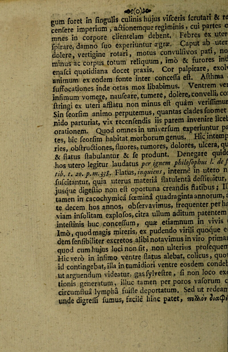 eum foret in fingulis culinis hujus vifceris fcrutan & re cenfere imperium , aSionemque regiminis, cui partes o mnes in corpore clientelam debent. Febres ex uter fpirare, damno fuo experiuntur agrae. Caput ab uter dolere, vertigine rotari, motus convulfivos pati, no minus ac corpus totum reliquum, imo & furores ind enafci quotidiana docet praxis. Cor palpitare, exo t animum ex eodem fonte inter concefla eft. Althnsa ■ fuffocationes inde ortas mox libabimus. Ventrem vei infimunr vomere, naufeare, tumere, dolere, conven coi ftringi ex uteri afflatu non minus eft quam venflimur Sin feorfim animo perputemus, quantas cladesfuomet: nido parturiat, vix recenfendis iis parem invenire lice orationem. Quod omnes in univerfum experiuntur pa tes, hic feorfim habitat morborum genus. Hic intemp ries, obftru&iones, fluores, tumores, dolores, ulcera, qu & flatus ftabulantur Sc fe produnt. Denegare quidt hos utero legitur laudatus per ignem philofophus l. de/ tib.t. M.p.m.33!. Flatus, mqmens, interni in utero n fufeitantur, quia uterus materia flatulenta deftnuitur, jusque digeftio non eft oportuna creandis flatibus; U: tamen in cacochymica fcemina quadraginta annorum, : te decem hos annos, obfervavimus, frequenter per h: viam infolitam explofos, citra ullum aditum patentem inteftinis huc conceffum, quae etiamnum in vivis ' Imo, quod magis mireris, ex pudendo virili quoque e dem fenfibiliter excretos alibi notavimus in viro primai quod cum hujus loci non fit, non ulterius profequetr Hic vero in infimo ventre flatus alebat, colicus, quoi id contingebat, illa in tumidiori ventre eosdem condet ut arguendum videatur, gasfylveftre, fi non loco exi tionis generatum, illuc tamen per poros vaforum c circumflua lympha fuifle deportatum. Sed ut redeatr unde digreffi fumus, facile bine patet, sreiW» Sia<pi