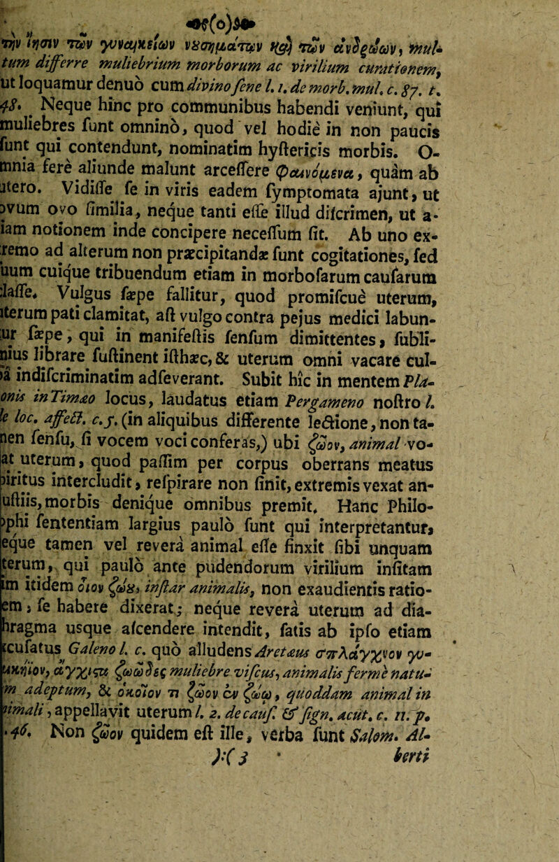 vjv itjmv tw yvvcyitstm vsowdwv K$ vZv avSgthft, fnuU tum differre muliebrium morborum ac virilium curationem, Ut loquamur dcnuo cum divino fene /. /, de morb. muh c. 87. t% 48* ^ Neque hinc pro communibus habendi veniunt, qui muliebres funt omnino, quod vel hodie in non paucis funt qui contendunt, nominarim hyftericis morbis. O- tnnia fere aliunde malunt arceflere (pcuvo^svet , quam ab utero. Viditfe fe in viris eadem fymptomata ajunt, ut uvum oyo fimilia, neque tanti efc illud diicrimen, ut a* iam notionem inde concipere necefium fit. Ab uno ex* remo ad alterum non praecipitandae funt cogitationes, fed uum cuique tribuendum etiam in morbofarum caularum ilafle* Vulgus fepe fallitur, quod promifcue uterum, iterum pati clamitat, aft vulgo contra pejus medici labun- ur fiepe, qui in manifeftis fenfum dimittentes * fubli- nius librare fuftinent ifthaec, & uterum omni vacare cul- >a indifcriminatim adfeverant. Subit hic in mentem Pia* onis inTimao locus, laudatus etiam Pergameno noftro L le loc. affett. c.yt (in aliquibus differente le&ione, non ta- nen fenfu, fi vocem voci conferas,) ubi $3ov, animal vo- at uterum, quod pallim per corpus oberrans meatus iiritus intercludit, refpirare non finit, extremis vexat an- uftiis, morbis denique omnibus premit* Hanc Philo- >phi fententiam largius paulo funt qui interpretantur* eque tamen vel revera animal etfe finxit fibi unquam terum, qui paulo ante pudendorum virilium infitam im itidem oiov (gixtMfldr animalis, non exaudientis ratio- em, fe habere dixerat; neque revera uterum ad dia- bragma usque afcendere intendit, fatis ab ipfo etiam tcuiatus Galeno L c. quo alludens Aretaws CTrAdyypov yvm UHtfiOV) muliebre uifcus, animalis fer me natu* m adeptum, & okoiov ti Iffov cv £(*>&> quoddam animal in timali, appellavit uterum/. 2. decauf & jignt acutt c. n.p* ^on $ov quidem eft ille, verba funt Salem* AU ):(S * farti