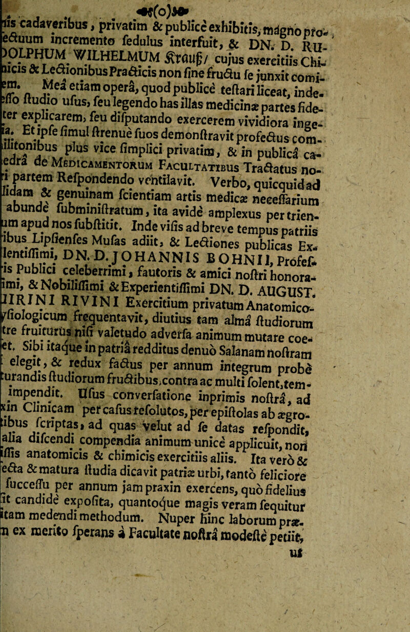 lisca da veribus, privatim &j>ublicd exhibitis,mdgftopfo. ectuum incremento fedulus interfuit, & DN D Rn niViow^- W.IULHELMRM / cujus exereitiis Chi- !!f & Le^10lbusPfa?Icls n?n toa» fc junxit comi- T:a ¥ ?,a™°Per3jcIuodPub]l£e teftariliceat,inde, -flo ftudto ufus, feu legendo has illas medicina partes fide- tcr explicarem, feu difputando exercerem vividiora inee- Et.|Pfefi”ul ftfenue fuos demonftravit profedus com- ulitonibus plus vice fimplici privatim, & in publid ca¬ edra de Medicamentorum Facultatibus Tradatus no- r;?a“e™ RefP?ndendo ventilavit. Verbo,quicquidad Udam & genuinam fcientiam artis medica: neeeffarium abunde fubminiftratum, ita avide amplexus per trien- um apud nos fubftitit. Inde vilis ad breve tempus patriis ibusliplienfes Mulas adiit, & Lenones publicas Ex. lentilTimi, DN, D. JOHANNIS B O HN11, Profefr -s ? , X? Lc.^.iber.rimi * fau.tons & amici noftri honora, imi, &NobiMimi &E*periefttiifimi DN. D. AUGIKT « . «■ ^ ^ c tum privatum Anatomico, piojogicum frequentavit, diutius tam alma ftudiorum kre fruiturus mfi valetudo adverfa animum mutare coe. et. Sibi itaque m patria redditus denuo Salanam noftram ‘ e'eg’f > & redux faSus per annum integrum probe curandis ftudiorum frucftibus,contra ac multi folent.tem- impendit. Ilfus converfatione inprimis noftra, ad xin Clinicam per cafus refolutos, per epiftolas ab sero- Ubus fcHptas, ad quas velut ad fe datas refpondit, aha ducendi compendia animum unice applicuit, nori Jflis anatomicis & chimieis exercitiis aliis. Ita vero & etta & matura ftudia dicavit patris urbi, tanto feliciore Jucceflu per annum jampraxin exercens, quo fidelius it candide expolita, quanto^ue magis veram fequitur itam medendi methodum. Nuper hinc laborum pne. ® ex merito fperans » Facultate noftra modefte petiit, ut