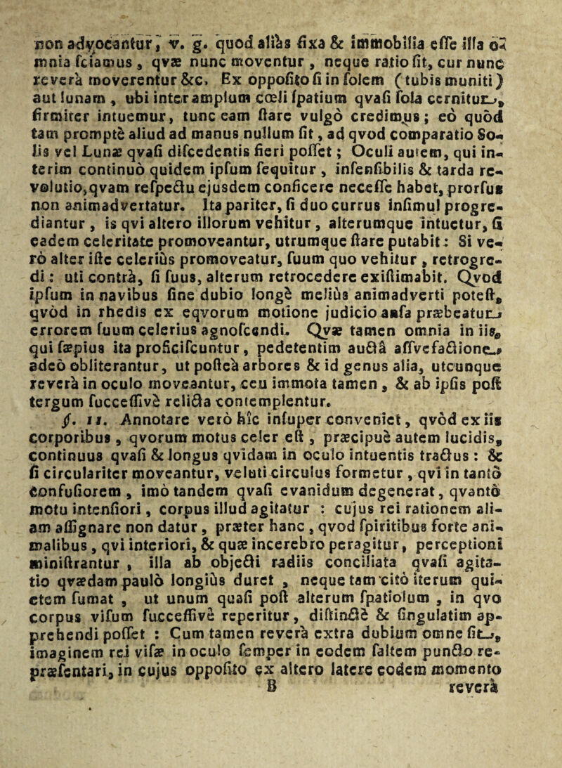 non advocantur, v. g* quod aliis fixa & immobilia efle illa 6< mnia fcfarnus , qvae nunc moventur , neque ratio fit, cur nunc revera moverentur &c, Ex oppofito fi in foiem (tubis inuniti) aut lunam , ubi inter amplum coeli fpatium qvafi fola cernitur.;» firmiter intuemur, tunc eam ftare vulgo credimus; eo quod tam prompte aiiud ad manus nullum fit, ad qvod comparatio So- iis vel Lunas qvafi difcedentis fieri pollet; Oculi autem, qui in- terim continuo quidem ipfum fequitur , infenfibilis & tarda re¬ volutio, qvam refpc&u ejusdem conficere nece fle habet, prorfus non animadvertatur* Ita pariter, fi duo currus infimul progre¬ diantur , is qvi altero illorum vehitur , alterumque intuetur, (i eadem celeritate promoveantur, utrumque fiare putabit: Si ve¬ ro alter ifte celerius promoveatur, fuum quo vehitur , retrogre- di: uti contr£, fi fuus, alterum retrocedere exifiienabit. C£vod ipfum in navibus fine dubio long£ meJtus animadverti poteft» qvod in rhedis ex eqvorutn motione judicio aiifa prsebeatunj errorem fuum celerius agnofcsndL Qv* tamen omnia in iis* qui faepius ita proficifcuntur, pedetentim audi alfvefadione^ adeo obiiterantur, ut pofte^ arbores & id genus alsa, utcunque rever^ in oculo moveantur, ceu immota tamen , & ab ipfis poH tergum fucceffiv£ rclida contemplentur* /. ii. Annotare vero hic infuper conveniet, qvod ex iis corporibus , qvorum motus celer eft , praecipue autem lucidis» continuus qvafi & Jongu9 qvidam in oculo intuentis tradus: & fi circulariter moveantur, veluti circulus formetur , qvi in tanto Confufiorem , imo tandem qvafi evanidum degenerat, qvanto motu intenfiori, corpus illud agitatur : cujus rei rationem ali¬ am affignare non datur, prajter hanc , qvod fpiritibus forte ani¬ malibus , qvi interiori, & quae incerebro peragitur, perceptioni minifirantur , illa ab objedi radiis conciliata qvafi agita¬ tio qvaedam paulo longius duret , neque tam cito iterum qui¬ etem fumat , ut unum quafi poft alterum fpatiolum , in qvo corpus vifum fucceflivc reperitur, diftin£l^ & fingulatim ap. prehendi poffet : Cum tamen revera extra dubium omne fit_*» imaginem rei vifae inoculo femper in eodem faltem pundo re- praefsntari, in cujus oppofito ex altero latere eodem momento B reveri