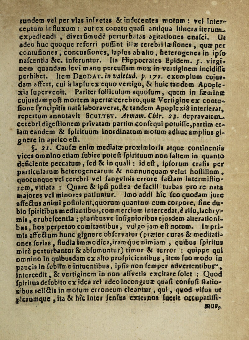 irundcm vel per vias infvetas & Indecentes motam: vcffnter** ccptum influxum : aut cx conata quafi antiqua itinera itcrurc^ expediendi , diverfimod^ perturbatas agitationes cnafci. Ile adeo huc quoque referri poftint illae cerebri fefiones, qua? per contufiones , concusfioncs, lapfus ab alto, heterogcnca in ipfo nafccntia &c. inferuntur. Ita Hippocrates Epidcui. j\ virgi¬ nei» quandam levi manu percuffam mox in vertiginem incidiff® perhibet. Item Deodat. in valttud. p. 171. exemplum cujus- clam affert, cui h lapfu cx equo vertigo, & huic tandem Apople¬ xia fupervenit. Pariter folliculum aquofum, quem in feminae cujusdampoft mortem apertas cerebro,quae Vertigine ex cootu« fiooc fyncipitis nat& laboraverat,& tandem ApoplcxiS interierat, repertum annotavit Scultkt. Armam, Chir. 23. depravatam^ cerebri digefiionem privatam partim confequi potui(fe,partim et¬ iam eandem & fpirituum inordinatum motum adhuc amplius gi¬ gnere in apricocB» §. 2t. Caufas enim mediatae proximioris atque continentis vices omnino etiam fubire pote fi fpirituum non laltem in quanto deficiente peccatum, fed & in quali: ideft, ipforum crafis per particularum hctcrogencarum & nonnunquam velut hofiilium , quocunque vel cerebri vel fangvinis errore fa&am intermiftio- rem, vitiata : Quare & ipfi poftea de facili turbas pro re nata majores vel minores patiuntur. Imo addi hic fuo quodam jure affe&UB animi po(lulant,quorum quantum cum corpore, fine du¬ bio fpiritibus mediantibus,commercium intercedat,^ rifu,lachry» mis, erubefeentia $ piuribusve infignioribus ejusdem alterationi- biis, hos perpetuo comitantibus, vulgo jam eft notum. Impri¬ mis affeflum hunc gignere obfervator (picetcr coras & meditati¬ ones ferias, ftudia fmraodica»iramquenimiam , quibus fpiritus mir£ perturbantur &abfumuntur) timor & terror : quippe qui omnino in quibusdam ex alto profpicientibus , item fuo modo in paucis in fobrrme intoentibus, ipfis non femper advertentibusr, intercedit, & vertiginem in non affvctis excitare folct : Quod fpiritus dcfubitocx idea rei adeo incongrue quafi confufi ftatio- uibus pelicis in motum erroneum cieantur , qui, quod vifus ut ®lerumque , ita & hic inter fcnftss externos lueeit occupatifli- mus**