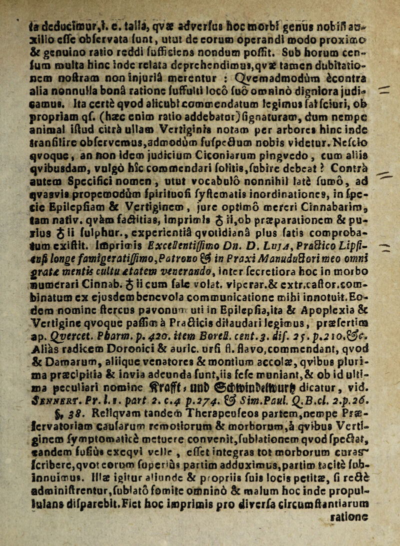 (a deducimur,!. e. ialta, qvae advcrfus hoc morbi genus nobili au¬ xilio cflfc obfervata (unt, utut dc eorum operandi modo proximo & genuino ratio reddi fuffrdens nondum poftit. Sub horum cep¬ ium multa hinc inde relata deprehendimus,qvae tamen dubitatio¬ nem noftram non injurii merentur : Quemadmodum ^contra alia nonnulla bon& ratione fuffulti loco fud omnino digniora judi* eamus. Ita certfc qvod alicubi commendatum legimus fal fciuri, oh propriam qf. (haec enim ratio addebatur)lignaturam, dum nempe animal iftud citr^ ullam Vertiginis notam per arbores hinc inde iranfilire ob fer vernus,admodum fufpeQum nobis videtur. Nefcio qvoque» an non idem judicium Ciconiarum pingvcdo, cum allia qvfbusdam, vulgo hic commendari foHtis,fobire debeat l Contjb autem Specifici nomen, utut vocabulo nonnihil latd fumo, ad qvasvis propemod&m fpiriiuofi fyftcmatis inordinationes, in fpc- cie Epilcpfiam & Vertiginem, jure optimo mereri Cinnabarim, tam nativ. qvkro fa&itias, imprimis J ii,ob praeparationem & pu¬ rius 8 ii fulphur., experienti qvotidianS plus fatis comproba¬ tum exiftit. imprimis Excellenti (fimo Dn. D. Luja> Praftico Lipfi- snfilonge famigeratiJfmo^PatYovo^$ in PraxiManuduBorimeo omni grat£ mentis cultu £t at em vtnerando, inter fecretiora hoc in morbo numerari Cinnab. $ ii cum fate volat. vipcrar.& extr.caftor.com- binatumex ejusdem benevola communicatione mihi innotuit. Eo¬ dem nomine ftercus pavonuu uti in Epilepfia,ita & Apoplexia & Vertigine qvoque paftim^ Pra^icisdilaudari legimus, praefertioa ap. Qyercet. Pbarm.p, 420. item B&reS. cent.3. dif. 2f.p.2iot&c* .Altas radicem Doronici & auric. urii fl. flavo,commendant, qvod & Damarum, aliique venatores St montium accola?, qvibus pluri¬ ma praecipitia & invia adeunda funt,iis fefe muniant,& ob id ulti¬ ma peculiari nomine ^Yafff*unt> ©£j)tt)inb<lflfUr^ dicatur, vid. $$27nert* Pr. I.i. part 2. c.4 p'274. & Sim.Paul. Q.Bxl. 2.p.2d. 38, Rellqvam tandem Thcrapcufeos partem,nempe Prae- lervatoriam caufarum remotiorum & morborum,& qvibus Verti¬ ginem fymptomaticS metuere convenit,fublationem qvod fpe£lat, eandem fufius cxeqvi velle , eflet integras tot morborum caras* fcriberc,qvot eorum foper«U8 partim adduximus,partim taciti fab- innuimus. Illae igitur aliunde & propriis fuis locis petitae, fi rc&& adminiftrentur,fublato fomite omnino & malum hoc inde propul- lutans difparchit.Fiet hoc imprimis pro diverfa circumftantiaruns ratione