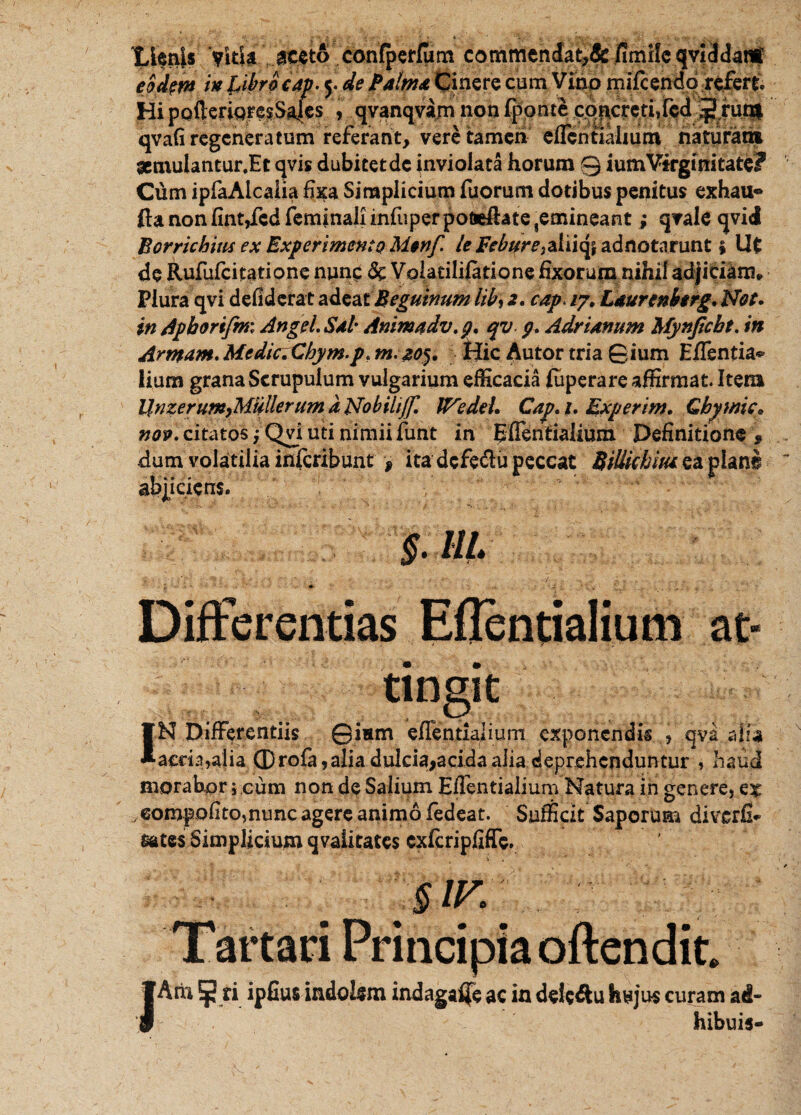 'LienU VUli\...^t6Vcdn'(pcr(um commendat,& fimiIc qvHt3anf . in UbracAp. y de Palma Cinere cum Vino mifcendorefert. Hi pofterigresSaJes > qvanqvam non fponte cqncrcti,fcd J run| qvafi regeneratum referant, vere tamen eflcntlahum naturam aemuiantur.Et qvis dubitetdc inviolata horum 0 iumVirginitate? Cum ipfaAlcalia fxa Simplicium fuorum dotibus penitus exhau* fta non fint,fcd feminali infuper pofiefhte,emineant; qvale qvid Borrichm ex Experimento M$nf. le FeburetzXn^ adnotarunt $ Ut de Rufufcifatione nunc 6c Volatililatione fixorum nihil adjiciam» Plura qvi defiderat adea iBegutnum libi 2. cap> /7. Ldurenhtrg. Not. in Apborifmi An gei. Sal Anima dv.p. qv p. Adrianum Mynjicbt. in Armant* MedicXhym.p. m. 205. Hic Autor tria ©ium E/Tentia*- iium grana Scrupulum vulgarium efficacia fuperare affirmat. Item UnzerumyMullerum a Nobihjf. Wedel. Cajr. 1. Expernn. Gbymic, nop. citatos; Qvi uti nimii funt in Effentialium Definitione » dum volatilia inferibunt , ita dcfe&u peccat BiUkhiui ea plane abjiciens. §■ m. y <*■ • J. ' .K \ ' . ;• ’ ,. Differentias Eflentialium at¬ tingit IN Differentiis ©ism effentlalium exponendis , qva aha acria,alia (Drofa ,alia dulcia>acida alia deprehenduntur , haud moraborcum non de Salium Eflentialium Natura in genere, . eompofitomunc agere animo fedeat. Sufficit Saporum diverfi* sates Simplicium qvaiitates cxfcripfiffe, §1K Tartari Principia oftendit. IArii 5 ti ipfius indolem indagafjfe ac in deleftu hujus curam ad- hibuis-