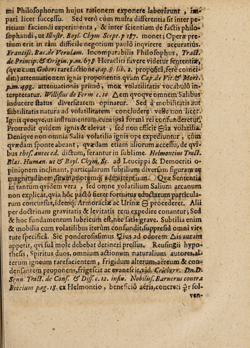 mi Philofophorum hujus rationem exponere laborarunt , Jm- pari licet fucceffu. Sed vero cum multa differentia fit inter pe¬ ritiam faciendi experimenta , & inter fcientiam de faeffis philo- fophandi, ut lUuflr. Boyl. Chym Scept.p i$y. monet 5 Operae pre¬ tium erit in tam difficile negotium paulo inqvirere accuratius. Franctfc.Bac.de Verulam. Incomparabilis Philofbphus, Traff. de Princip. &:Origm.p.m. 6jS Heracliti favere videtur fentcntiar, fqvae cum Geberi rarefiffione ,cap.$. tib. i. propofitaffere coiiiei- dit,) attenuationem ignis proponentis,qvum Cap.de Vit.& Mori. p.m.49%. attenuationis primo, mox volatilitatis vocabulo in¬ terpretatur. JViUiJius deFerm. c. 10. Aem qvoqve omn^m Salibus inducere ftatus diverfitatem opinatur. Sed a mobilitatis aut fbbtilitatis natura ad volatilitatem concludere ve&enon licet'» Ignis qvoqvefut inftrumentdfn,cum ipsa forma rei confunderet^ Protrudit qvidem ignis delevat , fed non efficit Qia volatilia. Deniqve non omnia Salia volatilia ignis ope expediuntur , cum qvaedam fponteabeant, qvjedam etiairi aliorum acceffu, de qvi- bus thef.anteced. diffum, feranturin fublime. HelmontiusTratt. Bias. Human. ut & Boyl. Cbym. Sc. ad Leucippi & Democriti o- pinipnem inclinant, particularum fuhtilium diverfam figuram ae tnagnitudinem,fitu£ri,mpt|mq^ admittentium. Qvac Sententia in tantum qvidem vera , fed omne volatilium Salium arcanum non explicat,qvia hoc pado fieret fortuitus edurarum particula¬ rum concurfuSjidcmq; Armoraciae ac Urinas 0 procederet. Alii perdo&rinam gravitatis & levitatis reni expedire conantur; Sed & hoc fundamentum lubricum eft,nec fatis grave. Subtilia enim & mobilia cum volatilibus iterum confundit,fupprefsa omni vir* tute fpecifica. Sic ponderofisfimus SJiusad odorem Ais auram appetit, qvi fua mole debebat detineri preffus. Reufingii hypo« thefis, Spiritus duos, omnium a&ionum naturalium autores»aI- terurn igneum rarefacientem , frigidum alterum,aereum & con- denfantern proponens,frigefeit ac evandcitjvid. Celeberr. Dn,D> Senn TraEl. de Conf & Diff.c. 12. infiu. Nobilisf. Barnertu contra Becciumpag.i$.exHeimontio , beneficio aeris,concreti^rfol-