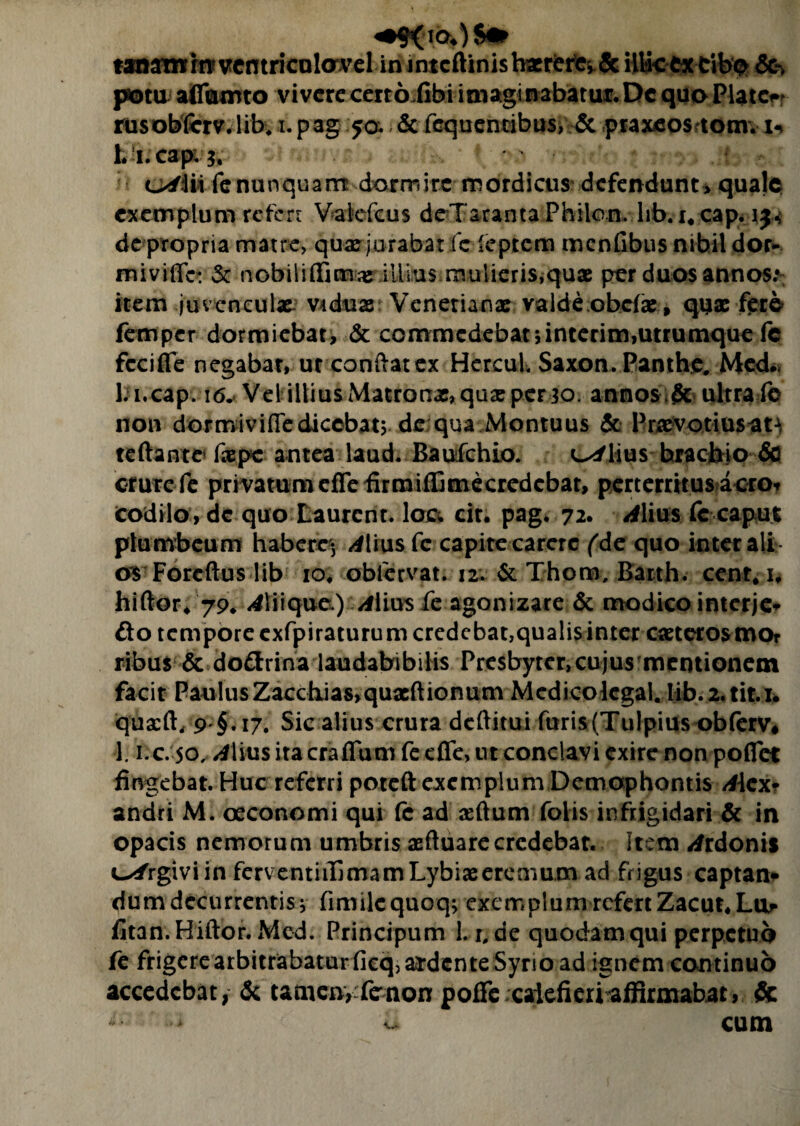 tanamrn? vcntricolOTel in intcflinisbacre^Sc illiccx cib^ &k pota affifttnto vivere certofibi imaginabatur. De quo Platc^ rusobfcrv. lib. i.pag 50. & fcquentibus, & praxeos tomv u 1. i.cap; o/iii fe nunquam dormire mordicus defendunt, quale exemplum refert Vakfcus deTaranta Philon, hb.i« cap< de propria matre, qusejurabat fe feptem menfibus nihil dor* miviffc: & nobiliffim# illius mulieris,quae per duos annos; item juvenculae. Viduae Venetianx valde obefae, quae fere femper dormiebat, & commedebat;interim,utrumque fc fccifle negabat, ur condat ex HcrcuL Saxon. Panthe. Med. l:i.cap. 16. Vel illius Matronae, quae per 30. annos & ultra fe non dormivifle dicebat; de qua Montuus & Pracvotiusat^ reflante’ faepe antea laud. Baufchio. L^lius brachio & crure fe privatum effefirmiffimecredcbat, pertemtusacro* codilo, de quo Eaurent. loc* cit. pag. 72. ^lius fc caput plumbeum habere^ ^lius fc capite carere (de quo inter ali 0$ Forcflus lib 10. obfervat. 12. & Thom, Barth. cenr# i, hiftor* 79* <4liique) Alius fe agonizare & modico interje* do tempore exfpiraturum credebat,qualis inter caeterosmor ribus & do&rina laudabibilis Presbyter, cujusmentionem facit Paulus Zacchias,quaeftionum Medicolcgal. Iib.2,tit.i. quscft, 9 §. 17, Sic alius crura deftitui furis(Tulpius obferv* 1. i.c. 50, /Ilius ita craflum fe effe, ut conclavi exire non poflet fingebat. Huc referri poteft exemplum Demaphontis Aicx? andri M. oeconomi qui fe ad sertum folis infrigidari & in opacis nemorum umbris aeftuare credebat. Item ^rdonis c^/rgiviin ferventiiTjmamLybiaeeremum ad frigus captam dum decurrentis; fimilequoq; exemplum refert Zacut,Lur fitan.Hiftor. Med. Principum 1. r. de quodam qui perpetuo fe frigere arbitrabatur fieq, abdente Syrio ad ignem continuo accedebat, & tamenyfenon poffe calefieri affirmabat, Sc ** o cum