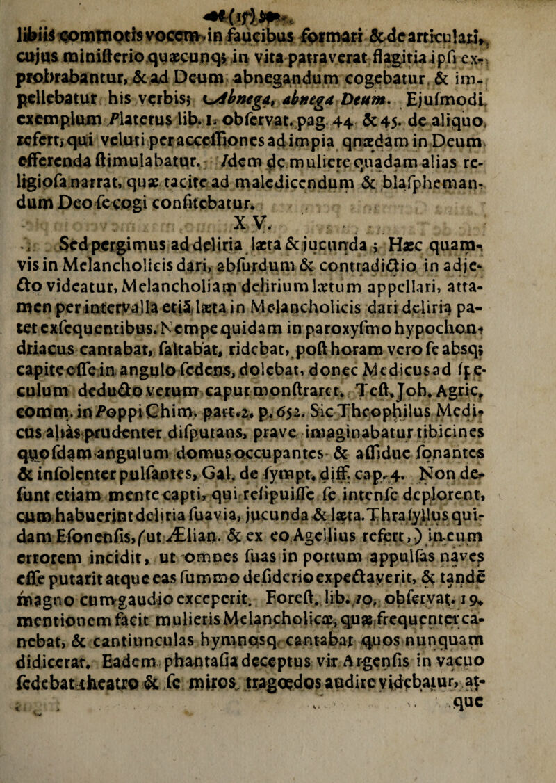 libiis sorotnoth vocem,in faucibus formari & de articulari, cujus minifterio quaecunq* in vita patraverat flagitiaipfi ex-’ probrabantur, & ad Deum abnegandum cogebatur, & im¬ pellebatur his verbis; abnegat abnega Deum. EjufmodL exemplum Platetus lib. u obfervat. pag. 44 & 45. de aliquo» refert) qui veluti per acceiBones ad impia qnadam in Deum efferenda ftimulabatqr. /dem de muliere quadam alias re- ligiofa narrat, quae tacite ad maledicendum & blafpheman- dum Deo fe cogi confitebatur. XV. Sed pergimus ad deliria lacta & jucunda ; Haec quam-, vis in Melancholicis dari, abfurdum & contradi&io in adje- fto videatur, Melancholiam delirium laetum appellari, atta¬ men per intervalla ettfUxta in Melancholicis dari deliria pa¬ tet cxfcquentibus. Nempe quidam in paroxyfmohypochoni driacus cantabat, faltabat, ridebat, poft horam vero feabsqj capiteefle in angulo fcdcns,dolcbat, donec Medicusad (pe- culum dedu&o verum capurmonftraret. Teffjoh. Agrie, eomm. in^oppiChim. part.2* p.652. Sic Thcophilus Medi-? cus ajias prudenter difputans, prave imaginabatur tibicines quofdam angulum domus occupantes & aflTdue fpnantes & infolenter pulfantes, Gal. de fympt. diff. cap.4. Non de* funt etiam mente capti, qui rdipuifle fe intenfc deplorent, CMmhabuerintdebria fuavia, jucunda & l^ta.Thraiyilus qui¬ dam Efonenfis,^ut^Elian. & ex eo Agciiius refert,) in eum errorem incidit, ut omnes fuas in portum appulfas naves cfleputarit atque eas fummodefiderioexpeftayerit, 5c tande magno currvgaudioexceperit. Foreft, lib. /o, obfervat;. 19* mentionem facit mulieris Melancholica, qua? frequentetca- nebat, & cantiunculas hymnpsq, cantabat quos nunquam didicerat. Eadem phantafia deceptus vir Argcnfis in vacuo fcdebatiheatio & fc miros, tragoedos audire videbatur, a$- que