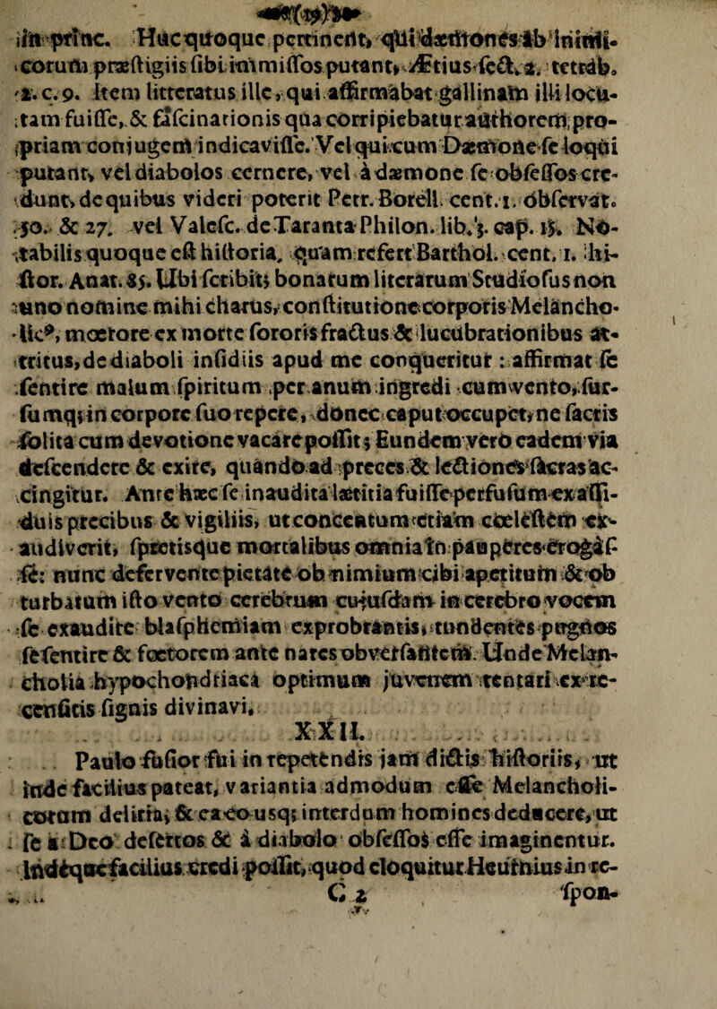 ii» ptftic. Hacqitoque p^ociiti qlll^tlitonesib iriinli- «corumprafKgiis (ibi mimiffos putante iCtius^fcftv 2. tetrab, c.9. Item litteratus ille, qui affirmabat gallinam jUilocu- itamfuifle, & fafcinarionisquacorripiebaturatlthoreaiipro- ipriam coniugerrt indicaviflc. Vclquieum Dasmoiie feloqbi putant* vel diabolos cernere, vel ddamioncfeobfeffos cre¬ dunt, de qu ibus videri poterit Pctr.Borell. cent.i dbfcrvat. 50. Sc 27. vel Valefc. deTarama Philon, lib.j. cap. No¬ tabilis quoque cft hittoria, quam refert Barthol. cent. 1. ibi- fi0r.Anat.S5* tlbifcdbm bonarum litcrarum Sttidiofusnon mno nomine mihi charus, conftitutionccorporis Melancho* •Ile*, moerore ex morte fororis fra&usdc lucubrationibus at¬ tritus,dediaboliinfidiis apud me conqtieritut: affirmat (c ientire malum fpiritum per anum ingredi cumwento>;fur- fu mq; in corpore fuo repere, donec caputoccupct?ne factis iblita cum devotione vacarepoffit 5 Eundem yero eadem via defeendere & exite, quando ad preces & ledtionc^ lucras ac¬ cingitur. Anrcbxcfe inaudita Isetitiafuiflreperfufumexatli- duis precibus & vigiliis, ut concentum etiam cceieftfcm ex¬ audiverit, fpretisque mortalibus omniatn patapercs<CrogiP H: nunc deferventepietateobnimium cibi apetiturn & ob turbatam ifto vento cerebrum cu*ufd&rO in cerebro vocem (e exaudite bUfphemiam exprobrantis^ tundentes ptTgtios fefentire & foctorcm ante naresobvetfafttetft. linde Melan¬ cholia hypochondriaca opcimum jmxtxem ttntarrvcx^re- cenficis fignis divinavi, ..XtlL : Paulo fbfior fili in repetendis jant di&i$ 'fiifiorirs* ut inde facilius pateat, variantia admodum cflfe Melancholi¬ co* a m dditrui & caco usq; interdum hominesdedacere,ut i fc a - Deo defertos St i diabolo obfeflb$ effe imaginentur. Indbquefacilius credi poilic, quod eloquitur Heuffciusin rc- C1 fpon- •. 4. A