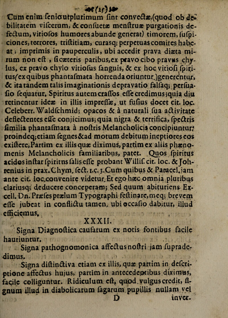 * Cum enim fcnicutplurimum fint conve&x,(quod ob de* bilitatem vifcerum, &confuetx menftrux purgationis de¬ fectum, vitiofos humoresabunde generat) timorem, fbfpi- ciones, terrores, triftitiam, curasq,- perpetuas comites habe¬ at i imprimis in pauperculis, ubi accedit prava dixta mi¬ rum non cft , fiexteris paribus,ex pcavocibo pravas chy¬ lus, ex pravo chylo vitiofus fanguis, & ex hoc vitiofi fpiri- tusfex quibus phantafmata horrenda oriuntur.)gcncrentux, & ita tandem talis imaginationis depravatio faifaq; perfua- fio fequatur* Spiritus autemeraflbs efle credimus >quia diu retinentur idex in illis imprefTx, ut fufius docet cit. loc. Celeberr. Waldfchmid; opacos & a naturali /ua a&ivitate deflc&entes efle conjicimus; quia nigra & terrifica, fpcftris fimilia phantafmata a noftris Melancholicis concipiuntur; proindeq^etiam fcgnes&ad motum debitum ineptiores eos exiftere,Partim ex illis qux diximus, partim ex aliis phxno- menis Melancholicis familiaribus, patet. Quos fpiritus acidos inftarfpiritns falis efie probant Willif cit. ioc.&Joh- renius in prax.Chym, feft. i.c. 3-Cum quibus & Panaccljam ante cit. loc,convenirc videtur/Et ego hxc omnia pluribus clariusq; deducere conceperam; Sed quum abituriens Ex¬ cel!. Dn. Prxfesprxlum Typographi feftinarc,meq; brevem efie jubeat in confli&u tamen, ubi occafio dabitur, illud efficiemus». - , ’ ;s ' XXXII. Signa Diagnoftica caufarum ex notis fontibus facile hauriuntur* Signa pathognomonica affc&usnoftri jam fuprade- dimus. • » • Signa diftin&iva etiam ex illis, qux partim in deferi- ptione affe&us hujus, partim in antecedentibus diximus, faqile colliguntur. Ridiculum, cft, quod.yulguscredit, li¬ gnum illud in diabolicarum fagarum pupillis nullam vel D invet-