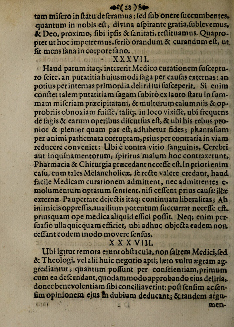 4fr$(2$ )&«* tam mifcro in ftatu deferamus :fed fub onere fuccumbentcs* quantum in nobis eft, divina afpirante gratia,fubievemus, & Deo, proximo, fibi ipfis &fanitati,reftituamus. Quapro¬ pter ut hoc impetremus,ferio orandum & curandum eft, ut fit mens fana in corpore fano. • XXXVII. Haud parum itaq; intererit Medico curationem fufeeptu- ro fcire, an putatitia hujusmodi faga per caufasexternas: an potius per internas primordia delirii fui fufeeperit. Si enim conftct talem putatitiam fagam fubito ex lauto ftatu in funi- mam miferiam praecipitatam, & multorum calumniis & op* probriis obnoxiam fuiiTe, taliq; in loco vixifle, ubi frequens de fagis & earum operibus difeurfus eft, & ubi his rebus pro¬ nior & plenior quam par eft,adhibetur fides; phantafiam per animi pathemata corruptam,prius per contraria in viam reducere conveniet: Ubie contra vitio fanguinis, Cerebri aut inquinamentorum, fpirirus malum hoc contraxerunt* Pharmacia & Chirurgia praecedant necefleeftJn priori enim cafu, cu m tales Melancholicae, fc refte valere credant, haud facile Medicam curationem admittent, nec admittentes c- molumentum optatum fentient, nifi ceffent prius caufauljae externae. Paupertatedejedisitaq; continuataliberalitas; Ab inimicis opprefils,auxilium potentum fuccurrat necefle eft* priusquam ope medica aliquid effici poffit. Neq$ enim per- fuafio ulla quicquam efficiet, ubi adhuc obje&a eadem noa ceffant eodem modo movere fenfus. XXX Vlil. - , : : . Ubi igitur remota erunt obftaeula, non faltem Medici,fcd & Theologi, vel alii huic negotio apti; laeto vultu aegram ag¬ grediantur, quantum poflunt per confeientiam,primum cum ea defcendant,quodammodo approbando ejus deliria* donec benevolentiam fibi conciliaverint: poft fenfim acicn- fim opinionem ejus fti dubium deducant* Sctandem argu-