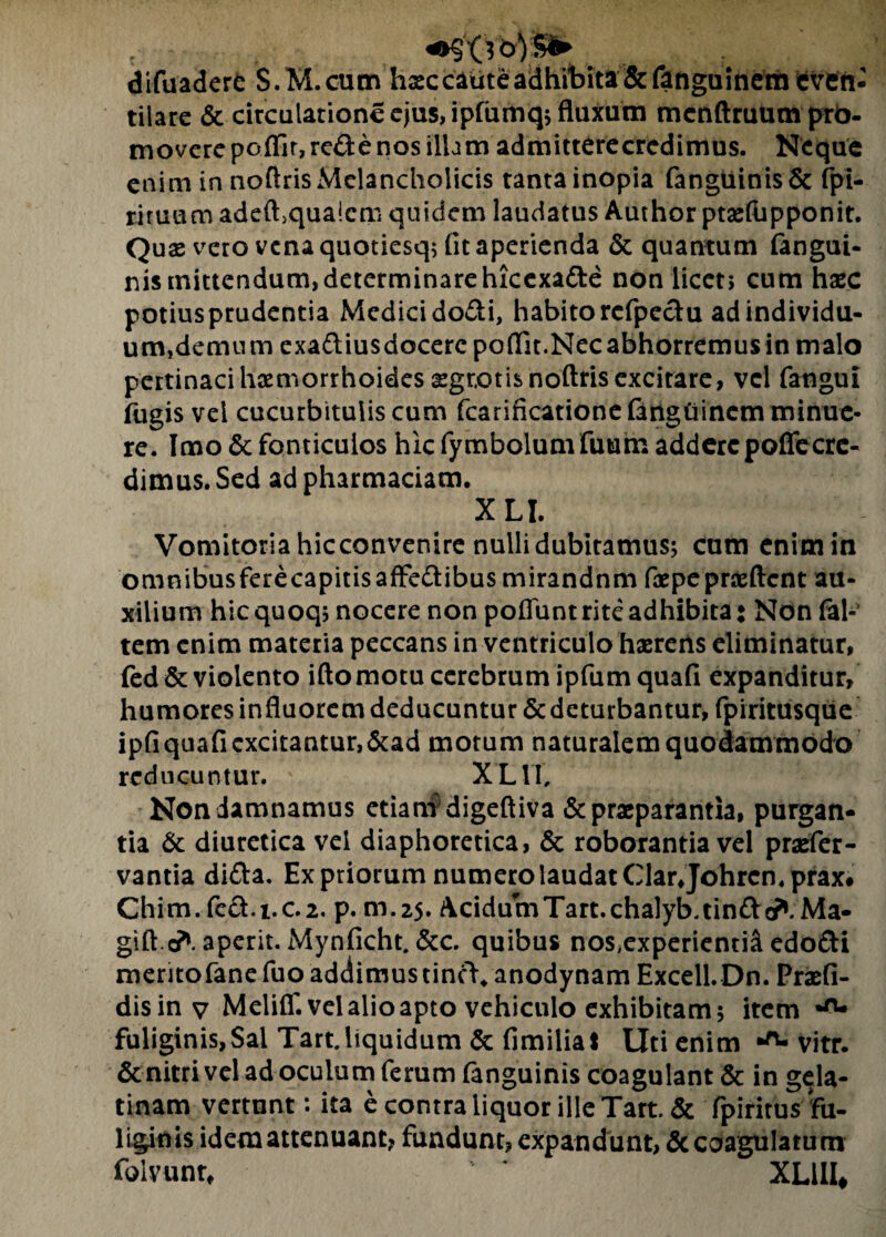 «•sXV&VS^ difuadere S.M.cum haec caute adhibita &fanguinem even¬ tilare & circulatione ejus, ipfumq; fluxam mcnftruum pro¬ movere poflir,rcde nos illam ad mittere credi mus. Neque enim in noftris Melancholicis tanta inopia fangtunisSe fpi- riruumadeft>qua!cm quidem laudatus Author ptaeftipponit. Quae vero vena quotiesq; fit aperienda & quantum fangui- nis mittendum,determinarehxcexa&e non licet; cum haec potiusprudentia Medicido&i, habitorcfpeclu ad individu¬ um, demum exa&iusdocerepoflit.Necabhorremusin malo pertinaci haemorrhoides aegrotis noftris excitare, vel fatigui fugis vel cucurbitulis cum fcarincationefanguincm minue¬ re. Imo & fonticulos hic fymbolum fuum addere poffecrc- dimus.Sed adpharmaciam. XLI. Vomitoria hic convenire nulli dubitamus; cum enim in omnibusferecapitisaffe&ibus mirandnm faepepraeftent au¬ xilium hic quoq; nocere non poflunt rite adhibita • Non fak tem enim materia peccans in ventriculo haereris eliminatur, fed & violento iftomotu cerebrum ipfumquafi expanditur, humores infiuorem deducuntur & deturbantur, fpiritusque ipfiquafi excitantur,&ad motum naturalem quodammodo reducuntur. XL1T, Non damnamus etiam'digeftiva & praeparantia, purgan¬ tia & diuretica vel diaphoretica, & roborantia vel praefer- vantia di&a. Ex priorum numero laudat Clarjohrcmprax# Chim. fecl.i.c.2. p. m.25. Acidum Tart. chalyb.tin&c?1.Ma¬ gi ft.cft aperit. Mynficht. &c. quibus nosiexperienti& edofti merito fane fuo addimus tincV* anodynam Excell.Dn. Praefi- disinv Meliff.velalioapto vehiculo exhibitam; item •ru fuliginis, Sal Tart.liquidum & fimilia! Uti enim vitr. & nitri vel ad oculum ferum fanguinis coagulant & in gela- tinam vertunt: ita e contra liquor ille Tart. & fpiritus fu¬ liginis idem attenuant? fundunt? expandunt, & coagulatum folvunr, XL11I#