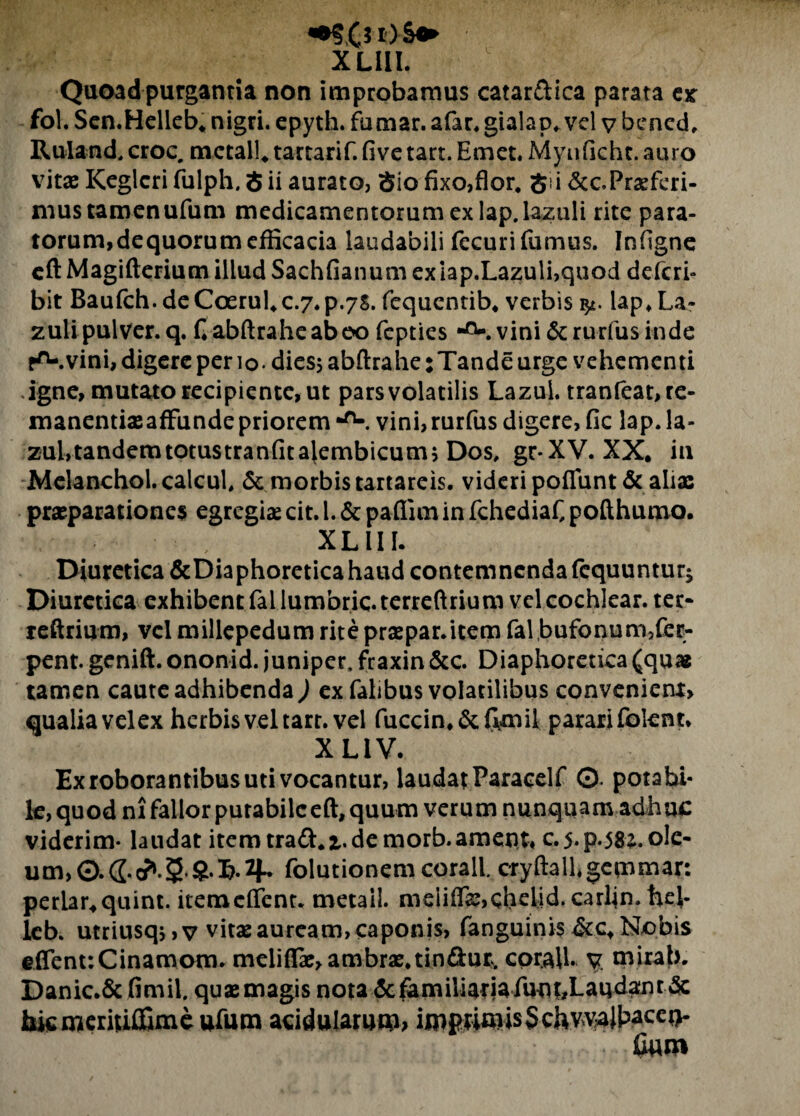 XLIII. Quoad purgantia non improbamus catar&ica parata ex fol. Sen.Helleb. nigri, epyth. fumar. afar. gialap. vel v bened, Ruland.croc, mctall. tartarif.fi ve tart. Emet. Myufichc.au ro vitae Keglcri fulph, S ii aurato, Sio fixo,flor. S i &c.Praeferi¬ mus tamenufum medicamentorum ex lap.lazuli rite para¬ torum, dequorum efficacia laudabili fecuri fumus. Infigne eftMagifterium illud Sachfianum ex lap.Lazuli,quod deferi- bit Baufch. de Coerulc.7.p.7S. fcquentib, verbis lap, La- zuli pulver, q. fiabftraheabeo fepties *°-. vini &rurfus inde r^-.vini, digere per 10. dies$ abftrahe:Tande urge vehementi igne, mutato recipiente, ut parsvolatilis Lazui. tranfeat, re¬ manendae affunde priorem *ru. vini,rurfus digere, fic lap. la- zulrtandemtotustranfitalembicum; Dos, gr-XV. XX. in Melanchol.calcul, & morbis tartareis. videri poffunt& aliae praeparationes egregiae cit. I. & pafiim in fchediaf, pofthumo. ■b- , XLIII. Diuretica &Diaphoreticahaud contemnenda fcquuntur* Diuretica exhibent fallumbric.terreftrium vel cochlear, ter* reftrium, vel millepedum rite praepar.item fal bufonum,fec- pent. genift. ononid. juniper, fraxin&c. Diaphoretica(quag tamen caute adhibenda ) ex falibus volatilibus convenient, qualia velex herbis vel tart. vel fuccin.&ffmil pararifolent* X LIV. Ex roborantibus uti vocantur, laudat Paracelf 0. potabi¬ le, quod ni fallor putabile eft, quum verum nunquam adhuc viderim- laudat item traft.z. de morb.ament* c.5.p.58*.oIe- um,©.(2.c?.5 S‘5.4* folutionem corall. cryftallgemmar: periar.quint. itemeffent. metail. meiiffae,qhelid. carljn. hel- lcb. utriusqs, v vitae auream, caponis, fanguinis &c. Nobis effent:Cinamom. meliflae,ambrae,tin£l:ur. corall v. mirab. Danic.& fimii. quaemagis nota 3c^imiliariafuniLauda;nrdc biemeritiffime ufum acidularum; impwmisSchvvalbaceo- fiuro