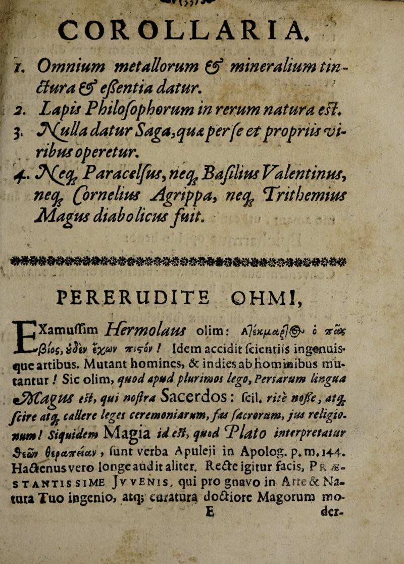 COROLLARIA. j. Omnium metallorum & mineralium tin- ftura & efientia datur, a. Lapis Philofophorum in rerum natura eft, 3. JLulla datur Saga,qua per [e et propriis vi¬ ribus operetur. «f. IWecp Paracelfus, neq? Ba/ilius Valentinus, necp (ornelius Agrippa, necp Triti emius Magus diabolicus fuit. ■> PERERUDITE OHMI, EXamuffim Hermolaus olim: Ab (2(os, xSh vrwv / Idem accidit fcientiis ingsnuis» que artibus. Mutant homines, & indiesabhomiaibus mu. tantur / Sic olim, quod apud plurimos lego, Persarum lingua e&> qui nojlra Sacerdos : fciU rite nofle, at% Jcire at% callere leges ceremoniarum, fas factorum, jus religio- usum! Siquidem Magia tdett, quod cPlatO interpretatur Sicbv 6tfet7reictv, funt verba Apuleji in Apolog. p*m*i44. Haftcnusvero longe audit aliter. Re&e igitur facis, Pp, m- stantis si me Jvvenis, qui pro gnavo in Arre&Na- tura Tuo ingenio, atq$ curatura doftiorc Magorum mo- E der-