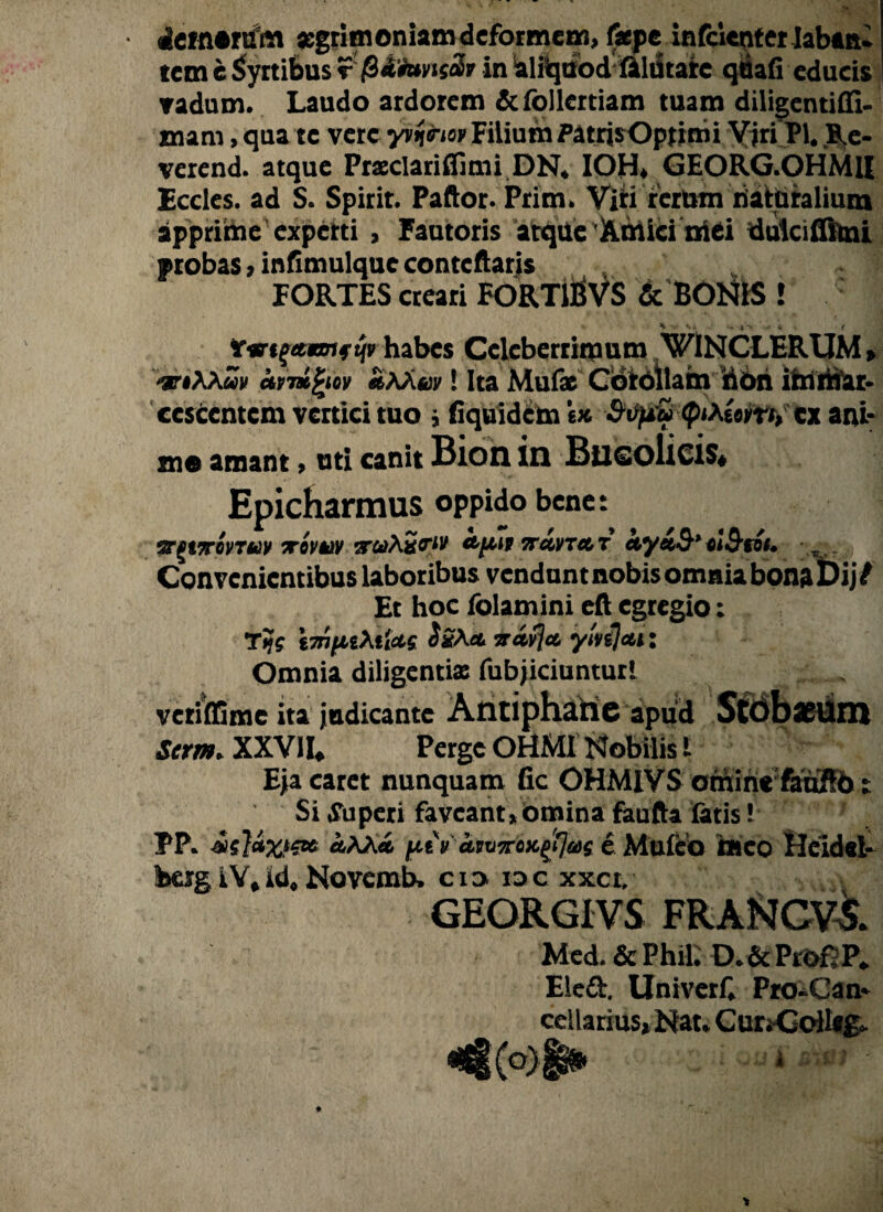 • demetjfm aegrimoniam deformem, f*pe infclcnterlaban- tcm e Syrtibus r /Sd fovtscbr in aliquodfilutatc quafi educis vadum. Laudo ardorem &follettiam tuam diligentiffi- xnam, qua te vere yvfrm Filium PatrisOptimi Yjri Pl. B.e- verend. atque Prsclariflimi ON. IOH. GEORG.OHMH Eccles. ad S. Spirit. Paftor. Prim. Viri rerum naturalium apprime experti, Fautoris arque Amici mCi dulciflitm probas > infimulque contcftaris FORTES creari FORTlBVS & BONIS ! habes Celeberrimum W1NCLERUM» 'grtXXuv cttmfyov «Mev! Ita Mufac Cotollam 'dori im mar¬ cescentem vertici tuo j Equidem e* Stipu cx ani¬ mo amant > uti canit Bion in Bucolicis* Epicharmus oppido bene: VgtTTOVTUV 7T0VUV 2TttiXSi<rW <&jM1 7TCCVTCCT Cty&S* Gl&tOl, Convenientibus laboribus vendunt nobis omnia bona i>ij/ Et hoc fblamini eft egregio: Ttjg \7n(iiX%ioLg Sx\a vavjct ylvsjcu: Omnia diligentiae fubjiciunturl vetiffime ita judicante Antiphane apud Stob*Um Scm. XXVII. Perge OHMI Nobilis l Eja caret nunquam fic OHMIVS omine fauSb t Si Superi faveant,omina faufta fatis! PP. «AA* j^tV aiv7roK$us e Muleo meo Heldsl- berg iY, id, Novcmb. c i o io c xxet, GEORGIVS FRANCV5. Med. & Phil. D.& Pr&f P. Eled. Univerf. ProScan* cellarius» Nat. Cur;Goll«£»