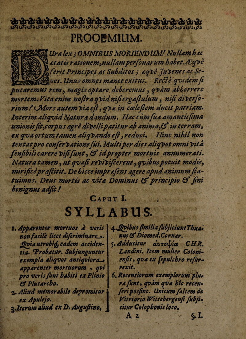 PROOIMIUM ■Uralexs OMNIBUS MORIENDUM! Nullamhac At at is rationem,nullamperfonarum habet.Mqme ferit Erincipes ac Subditos ; aqme Juvenes ac Se¬ nes, Unus omnes manet exitus. Re SI e qvidem/i putaremus rem> magis optare deberemus, qVam abhorrere mortem i Vita enim nofira qmid nifiergaftulum, ni/i dimerfio - rium ? OYfors autem mia e/l, qma in cceleftem ducit patriam* Interim aliqvid tjatxrs dandum* Hac cumfu a amantisfima unionis [it,corpus sgre dimcllipatitur ab anima,(f in terram, ex qva ortum tamen aliquando e/l, reduci♦ Hinc nihil non tentatpro confirmatione fui* Multiper dies aliqmot omni mitd fenfibili carere mi/i fiunt, Cf id propter mortuis annumerati. Natura tamen, ut qvafi remimificerent, qvibuspotuit modis, mirificepraflitit. De hisce imprsfins agere apud animum/la¬ tuimus, Deus mortis ac vita Dominus (f principio & fini benignus adiit! Caput I, SYLLABUS. i. Apparenter mortuos d veris non facili licet difcrminare^* £jvta utrobtcff eadem acciden¬ tia* 'Probatur. Subjunguntur exempla aliqvot antiqviora-» apparenter mortuorum * qvi pro veris fiunt habiti ex Plinio & Plutarcho. 2* Aliud memorabile depromitur ■ ex Apulejo. I 3.Iterum aliud ex D.Auguftino< J q.Qvjbut fmilia fubjicium Thna* nus & Diomed.Cornar. 5. Adducitur doroif/ia CHR, Landini. Item mulier Coloni- en jis, qva ex fepulcbro re fur- rexit. 64 Recentiorum exemplorum plu* rafiunt, qvam qva hic recen- fieriposfint. Unicum /altem dt Vitriario IVittebergenfi fubji* citur Colophonis loco,